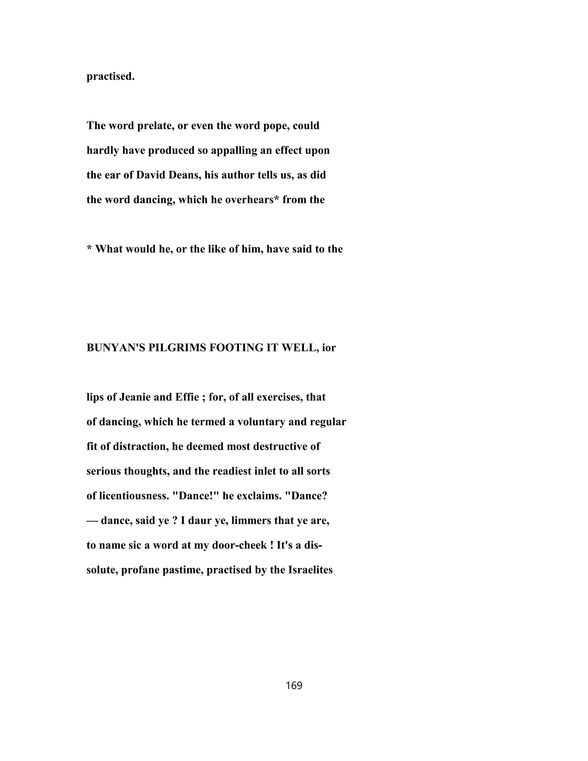 practised.
The word prelate, or even the word pope, could
hardly have produced so appalling an effect upon
the ear of David Deans, his author tells us, as did
the word dancing, which he overhears* from the
* What would he, or the like of him, have said to the
BUNYAN'S PILGRIMS FOOTING IT WELL, ior
lips of Jeanie and Effie ; for, of all exercises, that
of dancing, which he termed a voluntary and regular
fit of distraction, he deemed most destructive of
serious thoughts, and the readiest inlet to all sorts
of licentiousness. "Dance!" he exclaims. "Dance?
— dance, said ye ? I daur ye, limmers that ye are,
to name sic a word at my door-cheek ! It's a dis-
solute, profane pastime, practised by the Israelites
169
 