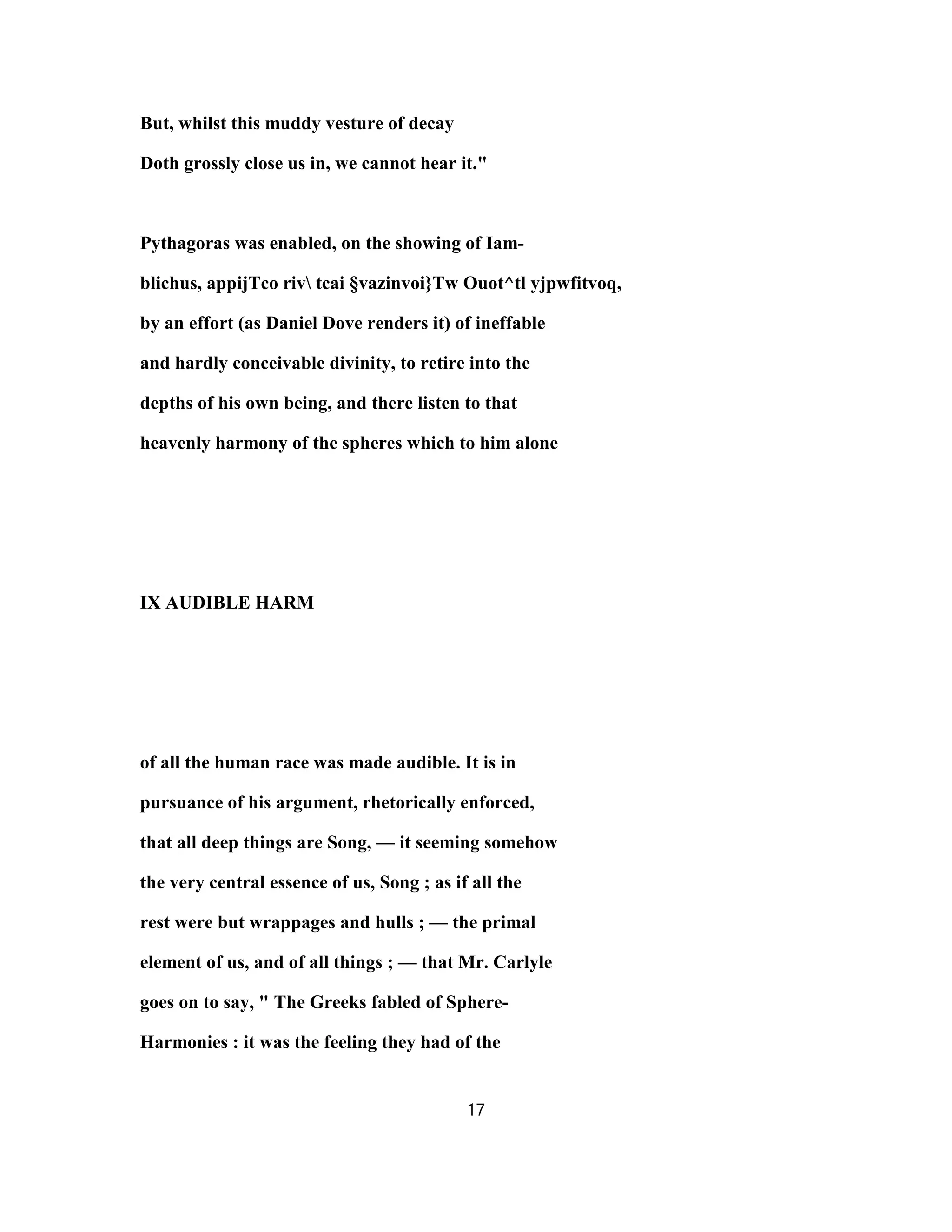 But, whilst this muddy vesture of decay
Doth grossly close us in, we cannot hear it."
Pythagoras was enabled, on the showing of Iam-
blichus, appijTco riv tcai §vazinvoi}Tw Ouot^tl yjpwfitvoq,
by an effort (as Daniel Dove renders it) of ineffable
and hardly conceivable divinity, to retire into the
depths of his own being, and there listen to that
heavenly harmony of the spheres which to him alone
IX AUDIBLE HARM
of all the human race was made audible. It is in
pursuance of his argument, rhetorically enforced,
that all deep things are Song, — it seeming somehow
the very central essence of us, Song ; as if all the
rest were but wrappages and hulls ; — the primal
element of us, and of all things ; — that Mr. Carlyle
goes on to say, " The Greeks fabled of Sphere-
Harmonies : it was the feeling they had of the
17
 