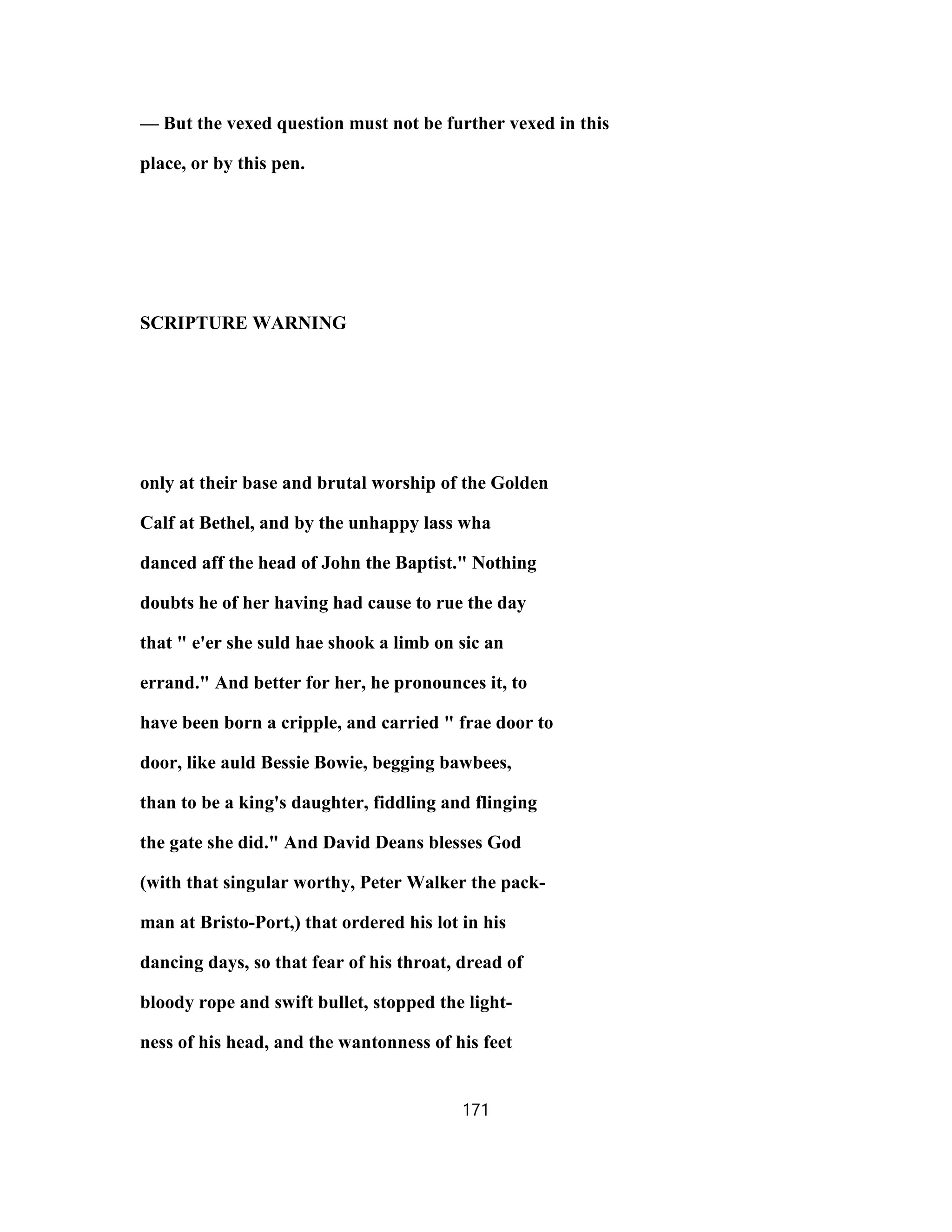 — But the vexed question must not be further vexed in this
place, or by this pen.
SCRIPTURE WARNING
only at their base and brutal worship of the Golden
Calf at Bethel, and by the unhappy lass wha
danced aff the head of John the Baptist." Nothing
doubts he of her having had cause to rue the day
that " e'er she suld hae shook a limb on sic an
errand." And better for her, he pronounces it, to
have been born a cripple, and carried " frae door to
door, like auld Bessie Bowie, begging bawbees,
than to be a king's daughter, fiddling and flinging
the gate she did." And David Deans blesses God
(with that singular worthy, Peter Walker the pack-
man at Bristo-Port,) that ordered his lot in his
dancing days, so that fear of his throat, dread of
bloody rope and swift bullet, stopped the light-
ness of his head, and the wantonness of his feet
171
 
