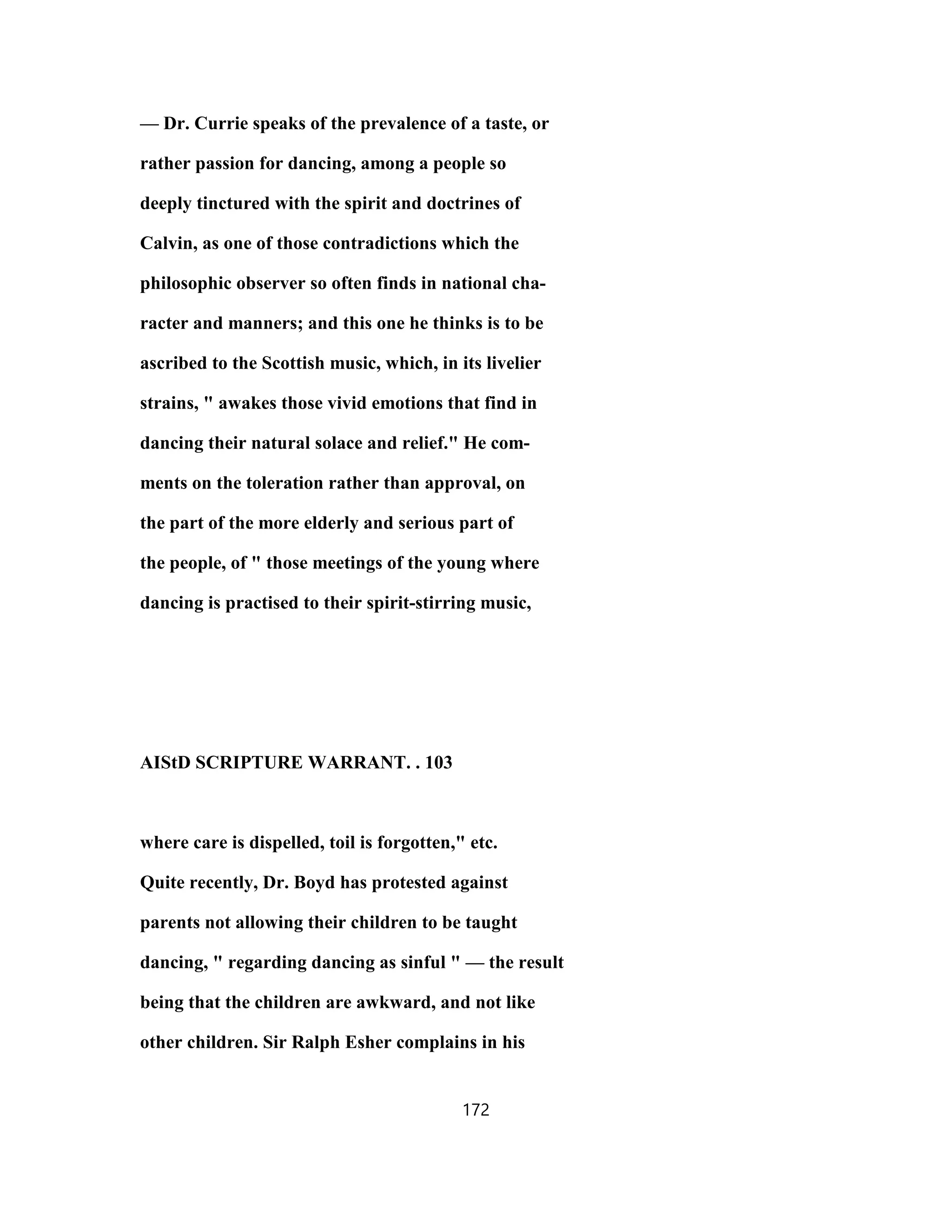 — Dr. Currie speaks of the prevalence of a taste, or
rather passion for dancing, among a people so
deeply tinctured with the spirit and doctrines of
Calvin, as one of those contradictions which the
philosophic observer so often finds in national cha-
racter and manners; and this one he thinks is to be
ascribed to the Scottish music, which, in its livelier
strains, " awakes those vivid emotions that find in
dancing their natural solace and relief." He com-
ments on the toleration rather than approval, on
the part of the more elderly and serious part of
the people, of " those meetings of the young where
dancing is practised to their spirit-stirring music,
AIStD SCRIPTURE WARRANT. . 103
where care is dispelled, toil is forgotten," etc.
Quite recently, Dr. Boyd has protested against
parents not allowing their children to be taught
dancing, " regarding dancing as sinful " — the result
being that the children are awkward, and not like
other children. Sir Ralph Esher complains in his
172
 