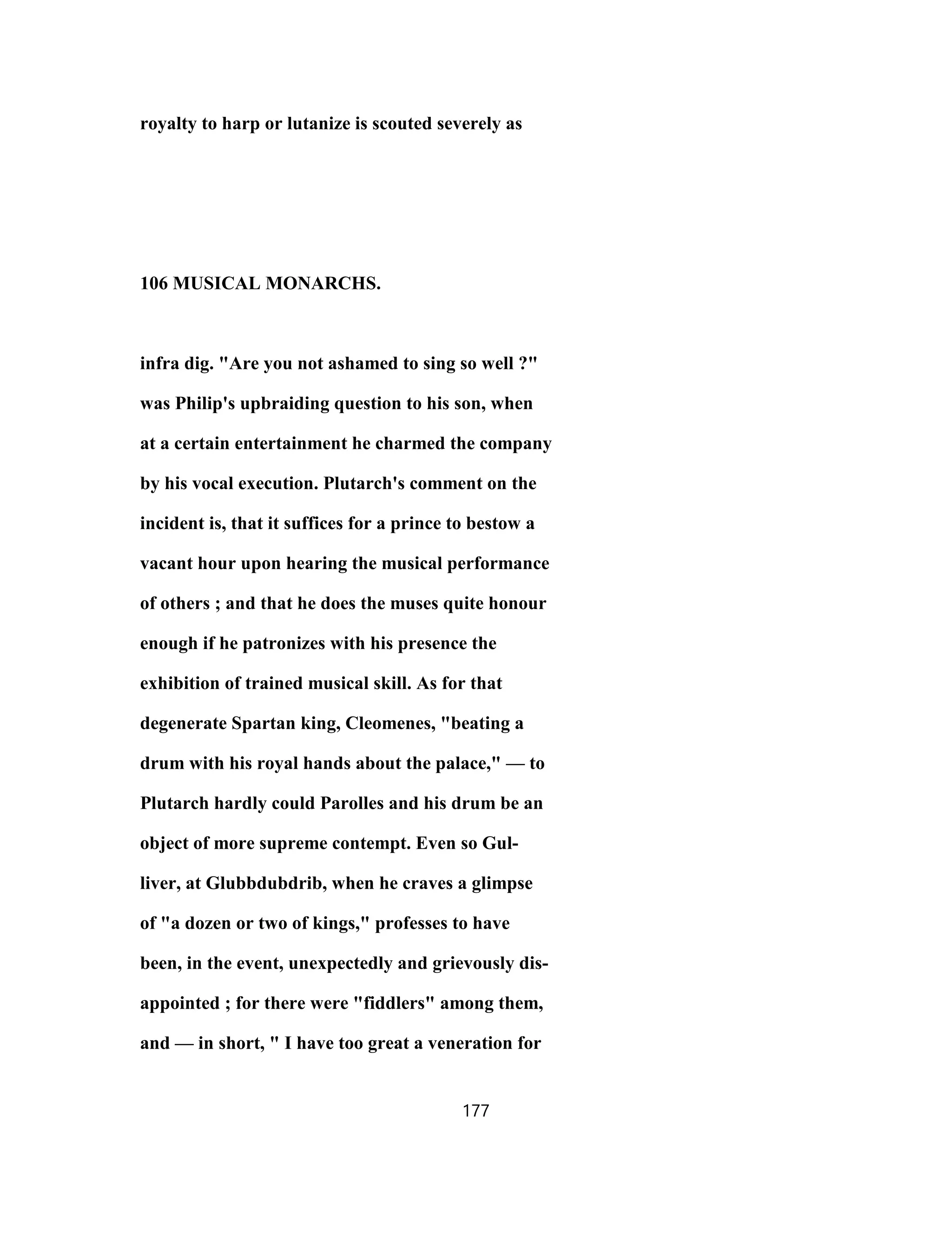 royalty to harp or lutanize is scouted severely as
106 MUSICAL MONARCHS.
infra dig. "Are you not ashamed to sing so well ?"
was Philip's upbraiding question to his son, when
at a certain entertainment he charmed the company
by his vocal execution. Plutarch's comment on the
incident is, that it suffices for a prince to bestow a
vacant hour upon hearing the musical performance
of others ; and that he does the muses quite honour
enough if he patronizes with his presence the
exhibition of trained musical skill. As for that
degenerate Spartan king, Cleomenes, "beating a
drum with his royal hands about the palace," — to
Plutarch hardly could Parolles and his drum be an
object of more supreme contempt. Even so Gul-
liver, at Glubbdubdrib, when he craves a glimpse
of "a dozen or two of kings," professes to have
been, in the event, unexpectedly and grievously dis-
appointed ; for there were "fiddlers" among them,
and — in short, " I have too great a veneration for
177
 