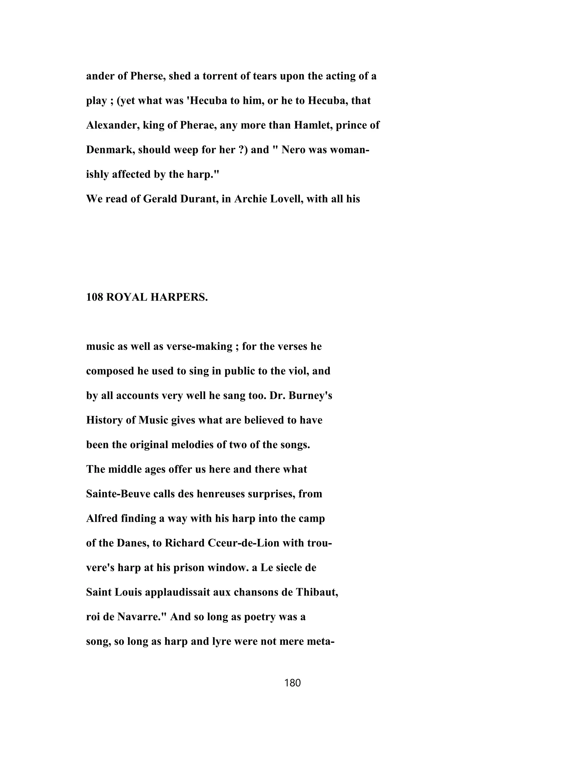 ander of Pherse, shed a torrent of tears upon the acting of a
play ; (yet what was 'Hecuba to him, or he to Hecuba, that
Alexander, king of Pherae, any more than Hamlet, prince of
Denmark, should weep for her ?) and " Nero was woman-
ishly affected by the harp."
We read of Gerald Durant, in Archie Lovell, with all his
108 ROYAL HARPERS.
music as well as verse-making ; for the verses he
composed he used to sing in public to the viol, and
by all accounts very well he sang too. Dr. Burney's
History of Music gives what are believed to have
been the original melodies of two of the songs.
The middle ages offer us here and there what
Sainte-Beuve calls des henreuses surprises, from
Alfred finding a way with his harp into the camp
of the Danes, to Richard Cceur-de-Lion with trou-
vere's harp at his prison window. a Le siecle de
Saint Louis applaudissait aux chansons de Thibaut,
roi de Navarre." And so long as poetry was a
song, so long as harp and lyre were not mere meta-
180
 