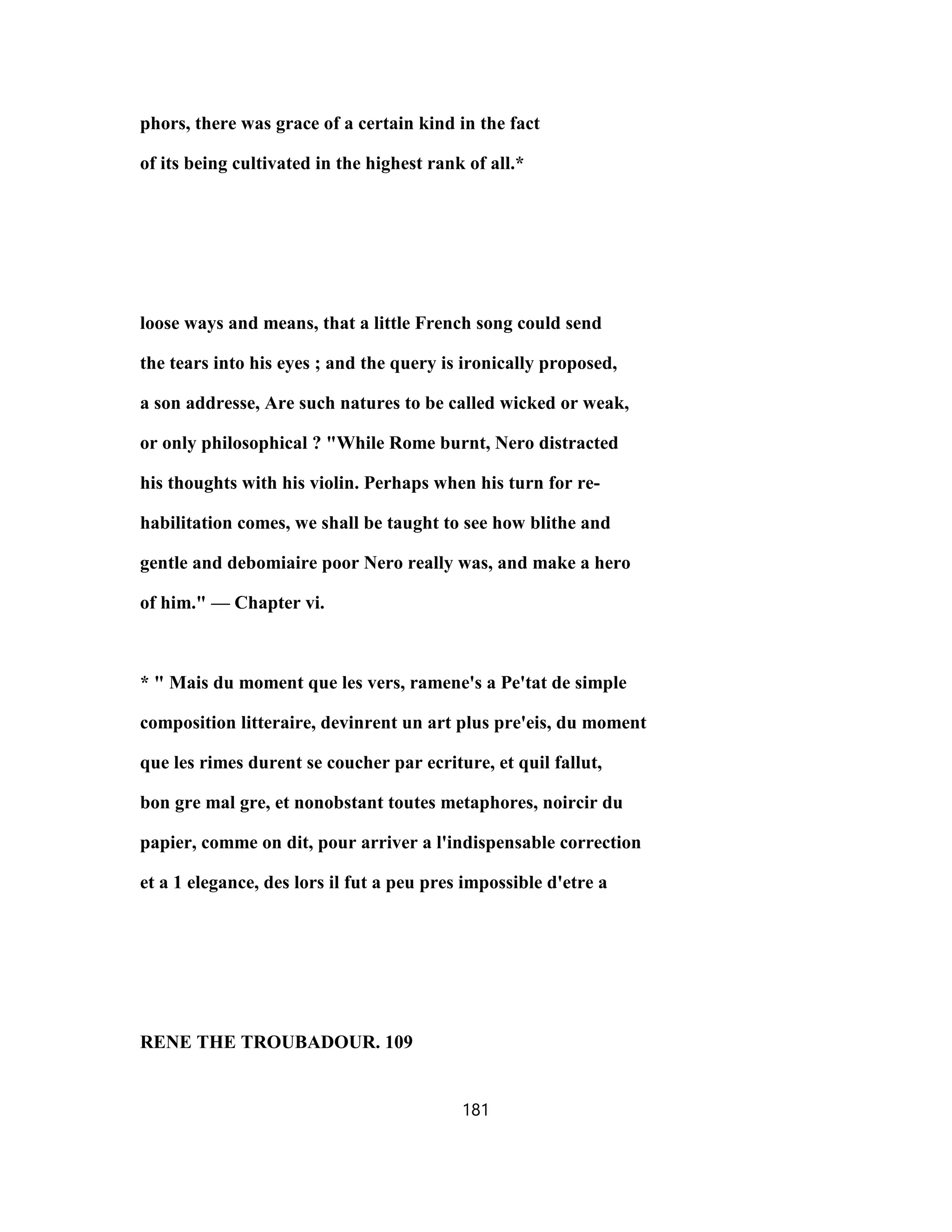 phors, there was grace of a certain kind in the fact
of its being cultivated in the highest rank of all.*
loose ways and means, that a little French song could send
the tears into his eyes ; and the query is ironically proposed,
a son addresse, Are such natures to be called wicked or weak,
or only philosophical ? "While Rome burnt, Nero distracted
his thoughts with his violin. Perhaps when his turn for re-
habilitation comes, we shall be taught to see how blithe and
gentle and debomiaire poor Nero really was, and make a hero
of him." — Chapter vi.
* " Mais du moment que les vers, ramene's a Pe'tat de simple
composition litteraire, devinrent un art plus pre'eis, du moment
que les rimes durent se coucher par ecriture, et quil fallut,
bon gre mal gre, et nonobstant toutes metaphores, noircir du
papier, comme on dit, pour arriver a l'indispensable correction
et a 1 elegance, des lors il fut a peu pres impossible d'etre a
RENE THE TROUBADOUR. 109
181
 