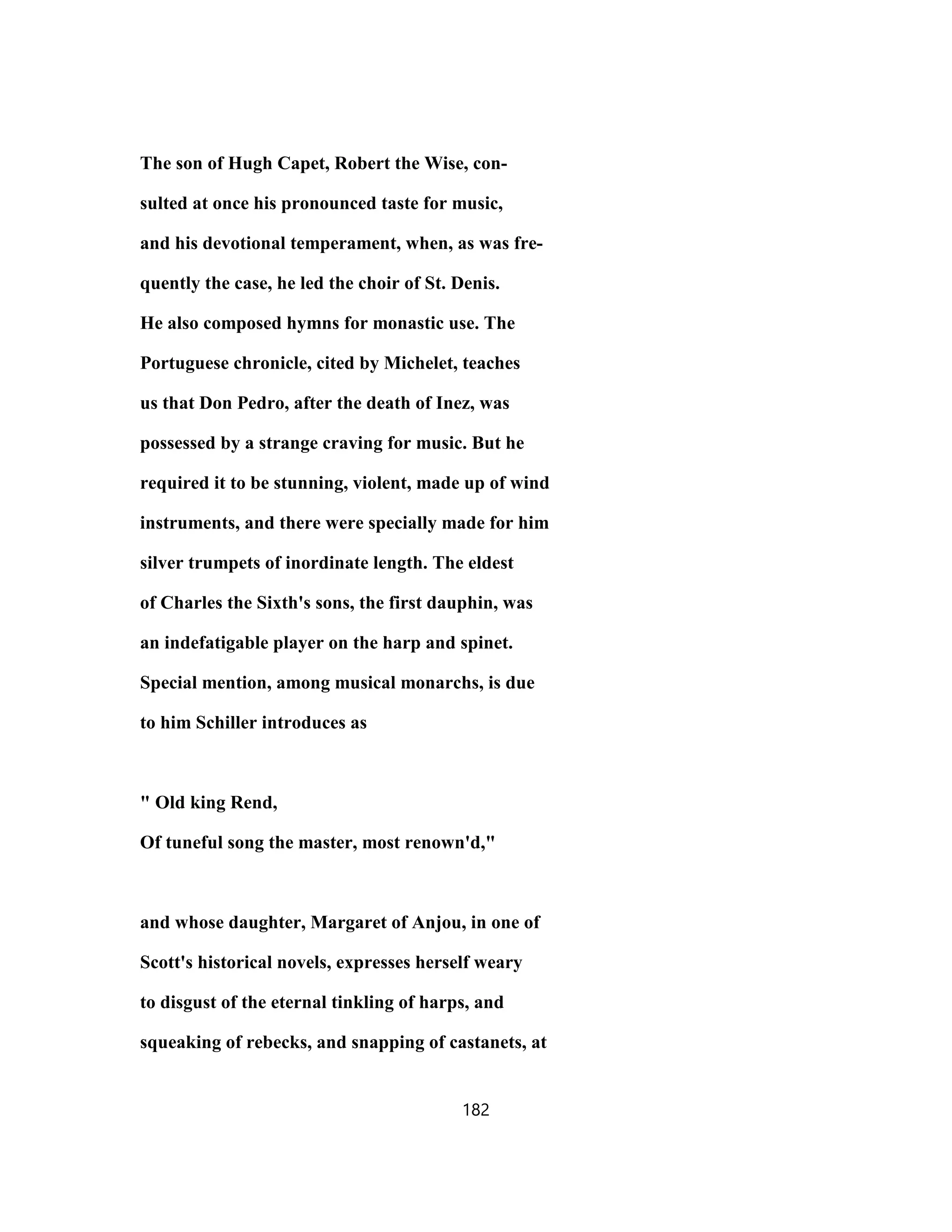 The son of Hugh Capet, Robert the Wise, con-
sulted at once his pronounced taste for music,
and his devotional temperament, when, as was fre-
quently the case, he led the choir of St. Denis.
He also composed hymns for monastic use. The
Portuguese chronicle, cited by Michelet, teaches
us that Don Pedro, after the death of Inez, was
possessed by a strange craving for music. But he
required it to be stunning, violent, made up of wind
instruments, and there were specially made for him
silver trumpets of inordinate length. The eldest
of Charles the Sixth's sons, the first dauphin, was
an indefatigable player on the harp and spinet.
Special mention, among musical monarchs, is due
to him Schiller introduces as
" Old king Rend,
Of tuneful song the master, most renown'd,"
and whose daughter, Margaret of Anjou, in one of
Scott's historical novels, expresses herself weary
to disgust of the eternal tinkling of harps, and
squeaking of rebecks, and snapping of castanets, at
182
 