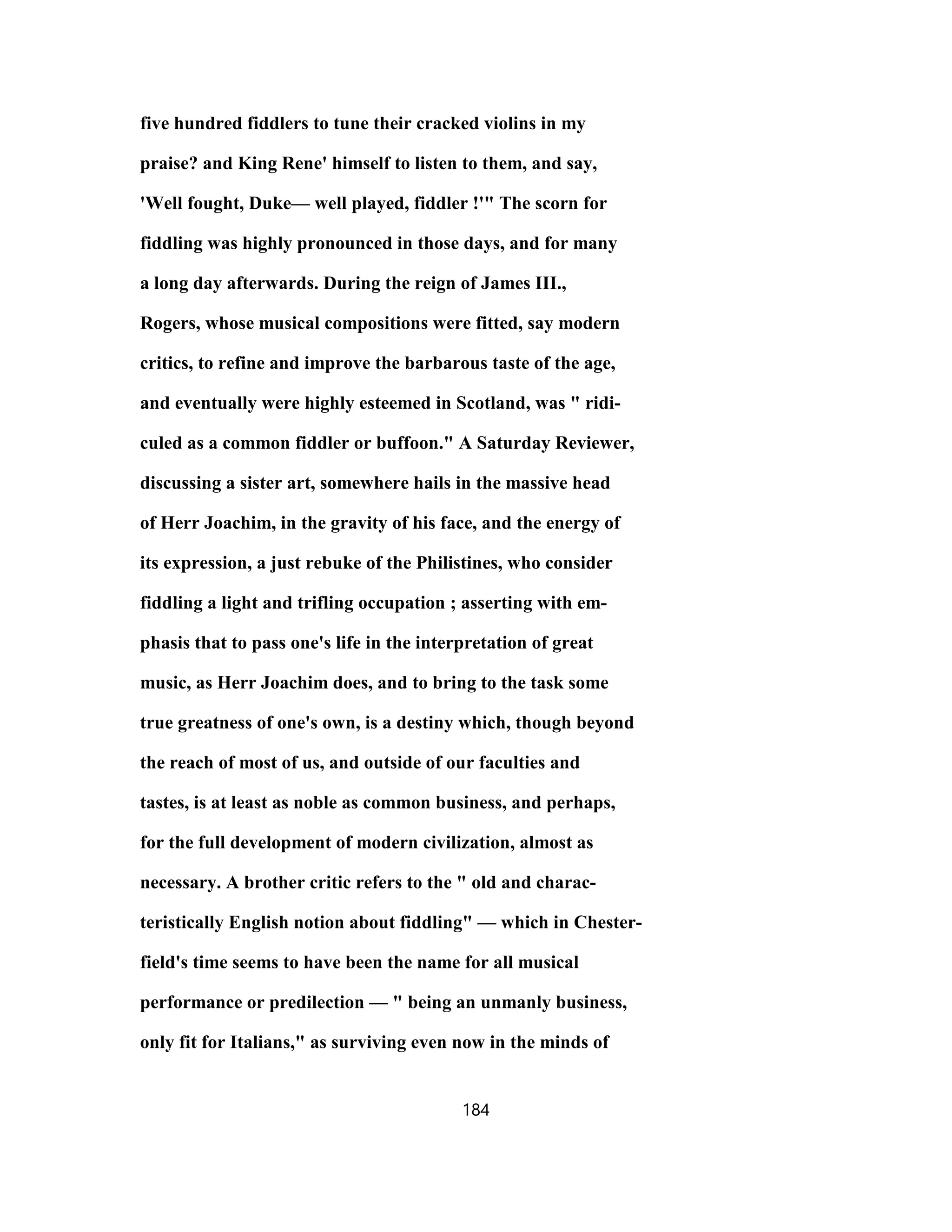 five hundred fiddlers to tune their cracked violins in my
praise? and King Rene' himself to listen to them, and say,
'Well fought, Duke— well played, fiddler !'" The scorn for
fiddling was highly pronounced in those days, and for many
a long day afterwards. During the reign of James III.,
Rogers, whose musical compositions were fitted, say modern
critics, to refine and improve the barbarous taste of the age,
and eventually were highly esteemed in Scotland, was " ridi-
culed as a common fiddler or buffoon." A Saturday Reviewer,
discussing a sister art, somewhere hails in the massive head
of Herr Joachim, in the gravity of his face, and the energy of
its expression, a just rebuke of the Philistines, who consider
fiddling a light and trifling occupation ; asserting with em-
phasis that to pass one's life in the interpretation of great
music, as Herr Joachim does, and to bring to the task some
true greatness of one's own, is a destiny which, though beyond
the reach of most of us, and outside of our faculties and
tastes, is at least as noble as common business, and perhaps,
for the full development of modern civilization, almost as
necessary. A brother critic refers to the " old and charac-
teristically English notion about fiddling" — which in Chester-
field's time seems to have been the name for all musical
performance or predilection — " being an unmanly business,
only fit for Italians," as surviving even now in the minds of
184
 