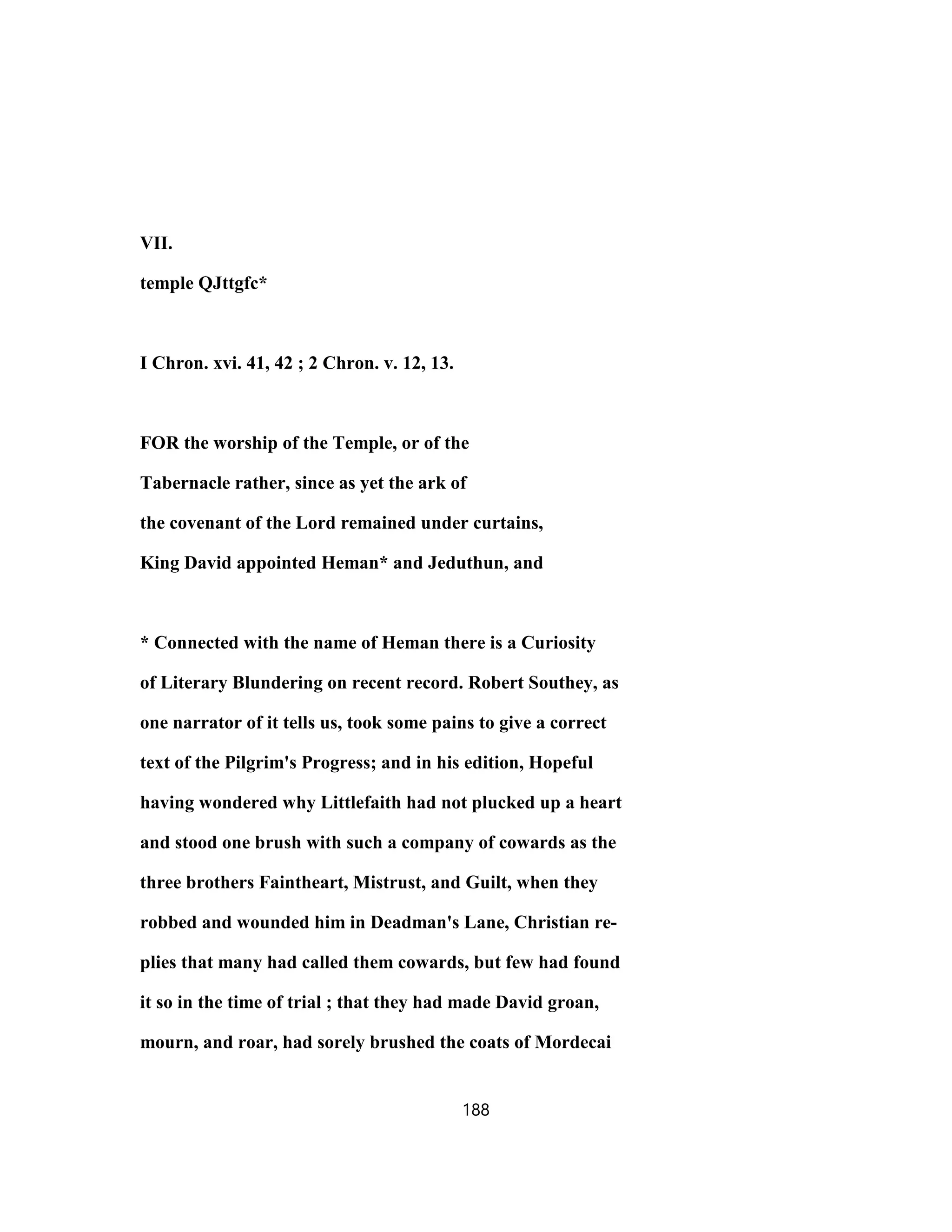 VII.
temple QJttgfc*
I Chron. xvi. 41, 42 ; 2 Chron. v. 12, 13.
FOR the worship of the Temple, or of the
Tabernacle rather, since as yet the ark of
the covenant of the Lord remained under curtains,
King David appointed Heman* and Jeduthun, and
* Connected with the name of Heman there is a Curiosity
of Literary Blundering on recent record. Robert Southey, as
one narrator of it tells us, took some pains to give a correct
text of the Pilgrim's Progress; and in his edition, Hopeful
having wondered why Littlefaith had not plucked up a heart
and stood one brush with such a company of cowards as the
three brothers Faintheart, Mistrust, and Guilt, when they
robbed and wounded him in Deadman's Lane, Christian re-
plies that many had called them cowards, but few had found
it so in the time of trial ; that they had made David groan,
mourn, and roar, had sorely brushed the coats of Mordecai
188
 