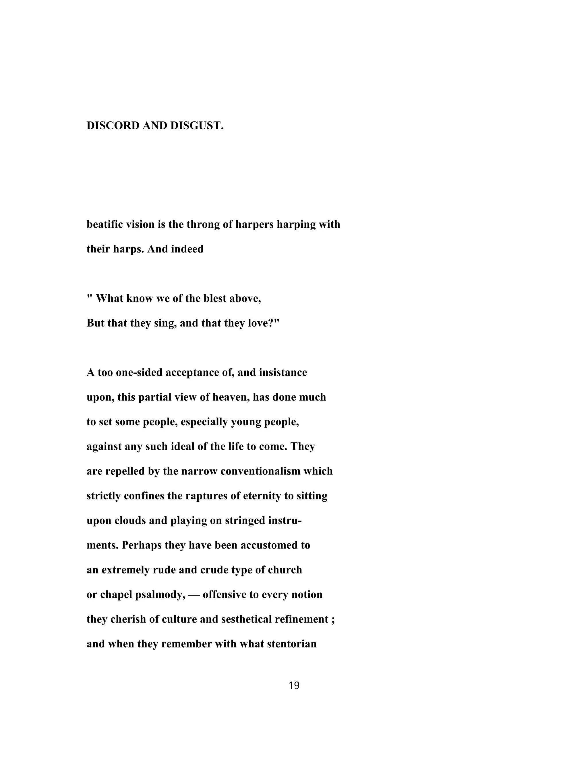 DISCORD AND DISGUST.
beatific vision is the throng of harpers harping with
their harps. And indeed
" What know we of the blest above,
But that they sing, and that they love?"
A too one-sided acceptance of, and insistance
upon, this partial view of heaven, has done much
to set some people, especially young people,
against any such ideal of the life to come. They
are repelled by the narrow conventionalism which
strictly confines the raptures of eternity to sitting
upon clouds and playing on stringed instru-
ments. Perhaps they have been accustomed to
an extremely rude and crude type of church
or chapel psalmody, — offensive to every notion
they cherish of culture and sesthetical refinement ;
and when they remember with what stentorian
19
 