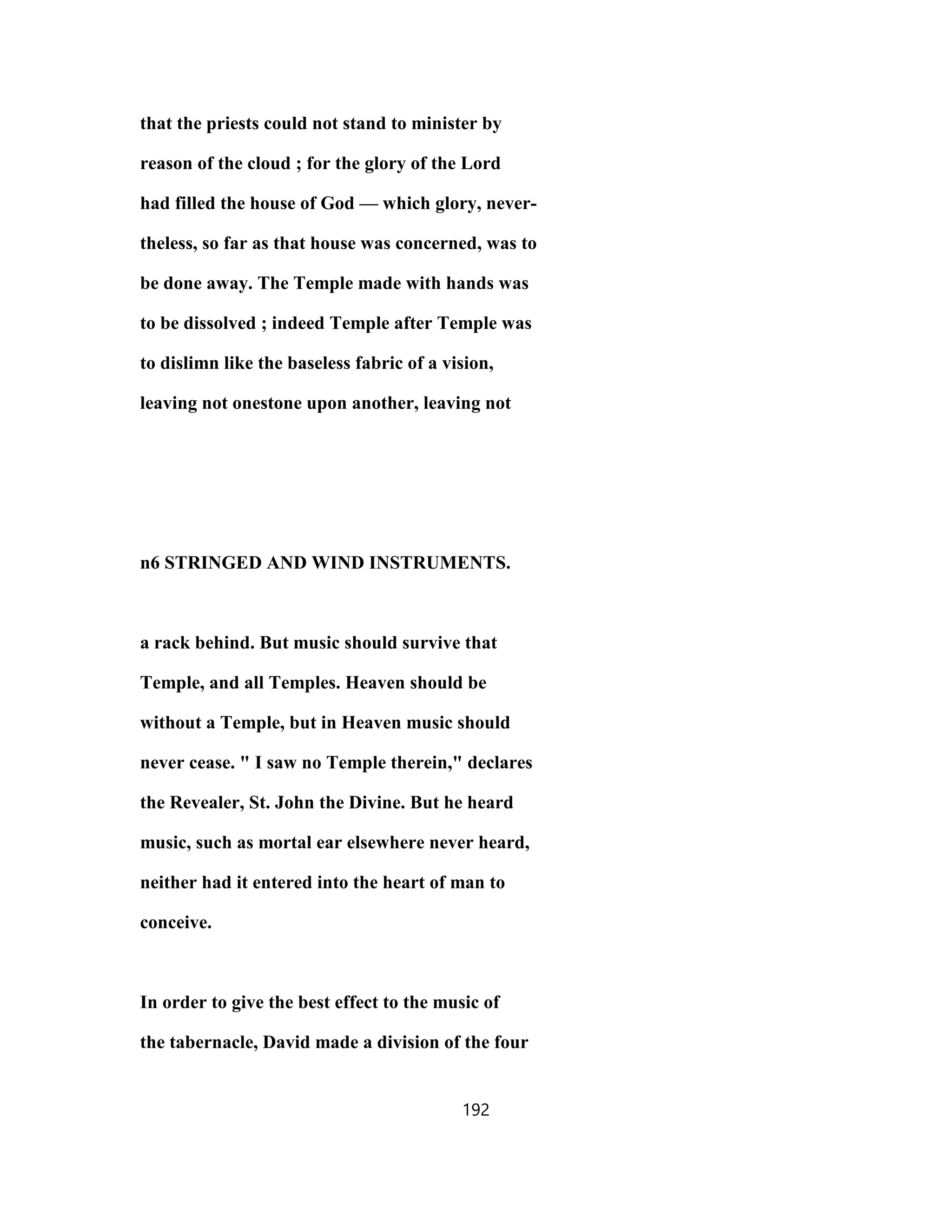 that the priests could not stand to minister by
reason of the cloud ; for the glory of the Lord
had filled the house of God — which glory, never-
theless, so far as that house was concerned, was to
be done away. The Temple made with hands was
to be dissolved ; indeed Temple after Temple was
to dislimn like the baseless fabric of a vision,
leaving not onestone upon another, leaving not
n6 STRINGED AND WIND INSTRUMENTS.
a rack behind. But music should survive that
Temple, and all Temples. Heaven should be
without a Temple, but in Heaven music should
never cease. " I saw no Temple therein," declares
the Revealer, St. John the Divine. But he heard
music, such as mortal ear elsewhere never heard,
neither had it entered into the heart of man to
conceive.
In order to give the best effect to the music of
the tabernacle, David made a division of the four
192
 