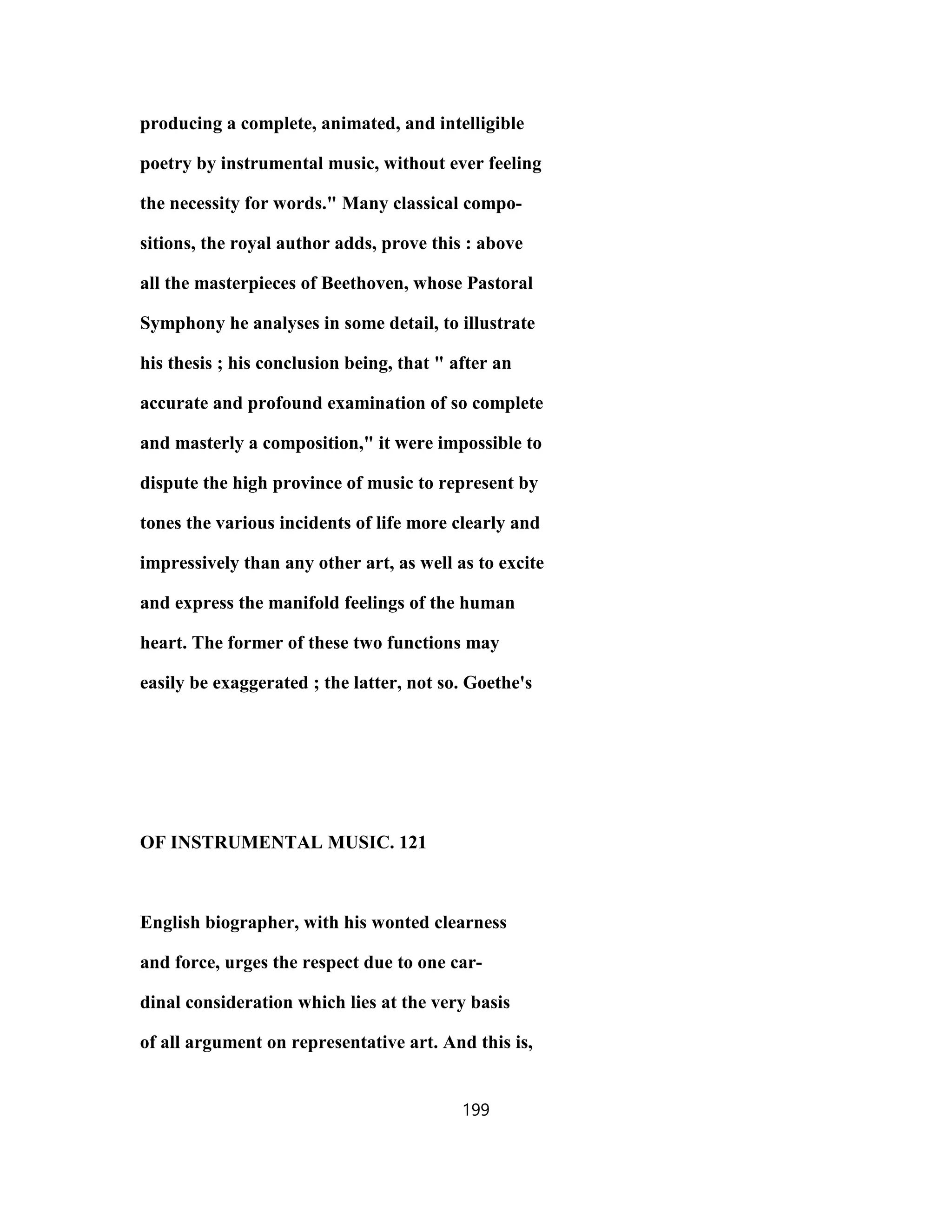 producing a complete, animated, and intelligible
poetry by instrumental music, without ever feeling
the necessity for words." Many classical compo-
sitions, the royal author adds, prove this : above
all the masterpieces of Beethoven, whose Pastoral
Symphony he analyses in some detail, to illustrate
his thesis ; his conclusion being, that " after an
accurate and profound examination of so complete
and masterly a composition," it were impossible to
dispute the high province of music to represent by
tones the various incidents of life more clearly and
impressively than any other art, as well as to excite
and express the manifold feelings of the human
heart. The former of these two functions may
easily be exaggerated ; the latter, not so. Goethe's
OF INSTRUMENTAL MUSIC. 121
English biographer, with his wonted clearness
and force, urges the respect due to one car-
dinal consideration which lies at the very basis
of all argument on representative art. And this is,
199
 