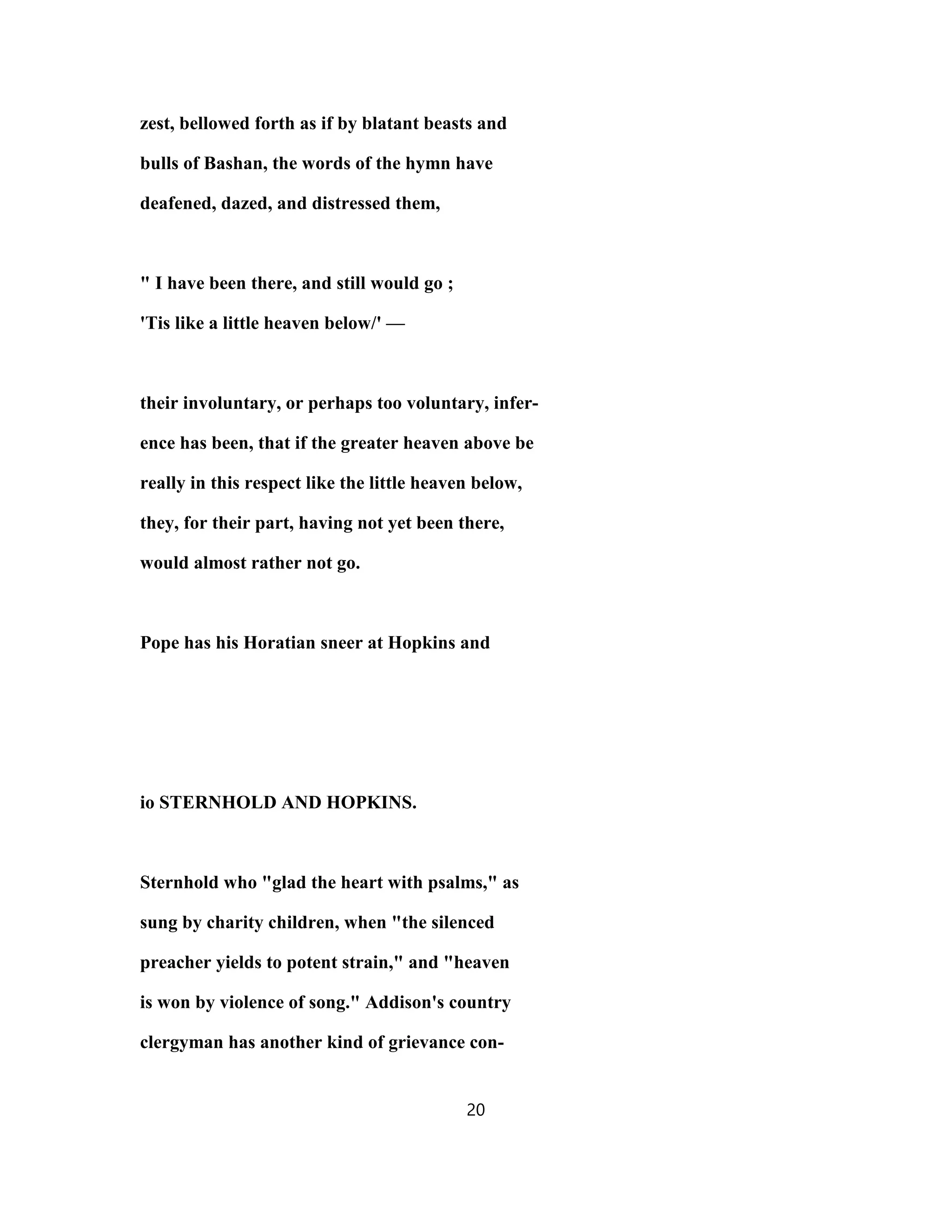 zest, bellowed forth as if by blatant beasts and
bulls of Bashan, the words of the hymn have
deafened, dazed, and distressed them,
" I have been there, and still would go ;
'Tis like a little heaven below/' —
their involuntary, or perhaps too voluntary, infer-
ence has been, that if the greater heaven above be
really in this respect like the little heaven below,
they, for their part, having not yet been there,
would almost rather not go.
Pope has his Horatian sneer at Hopkins and
io STERNHOLD AND HOPKINS.
Sternhold who "glad the heart with psalms," as
sung by charity children, when "the silenced
preacher yields to potent strain," and "heaven
is won by violence of song." Addison's country
clergyman has another kind of grievance con-
20
 