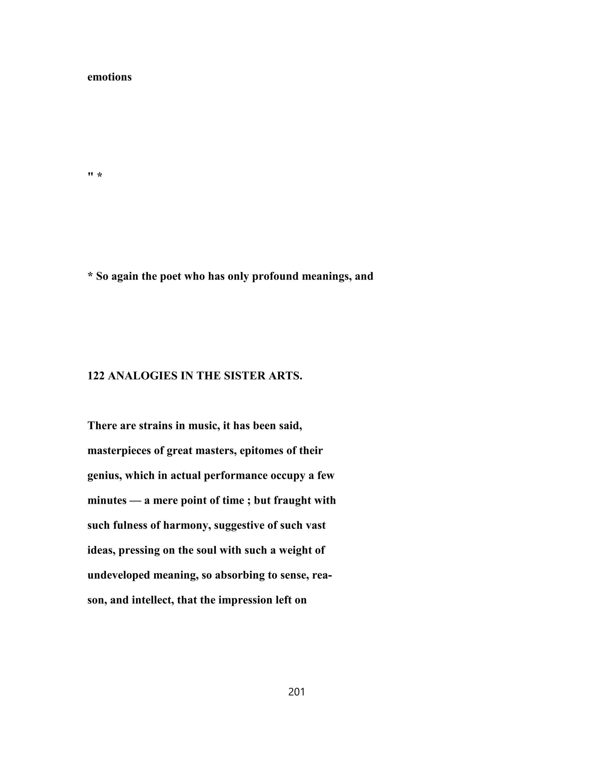 emotions
" *
* So again the poet who has only profound meanings, and
122 ANALOGIES IN THE SISTER ARTS.
There are strains in music, it has been said,
masterpieces of great masters, epitomes of their
genius, which in actual performance occupy a few
minutes — a mere point of time ; but fraught with
such fulness of harmony, suggestive of such vast
ideas, pressing on the soul with such a weight of
undeveloped meaning, so absorbing to sense, rea-
son, and intellect, that the impression left on
201
 