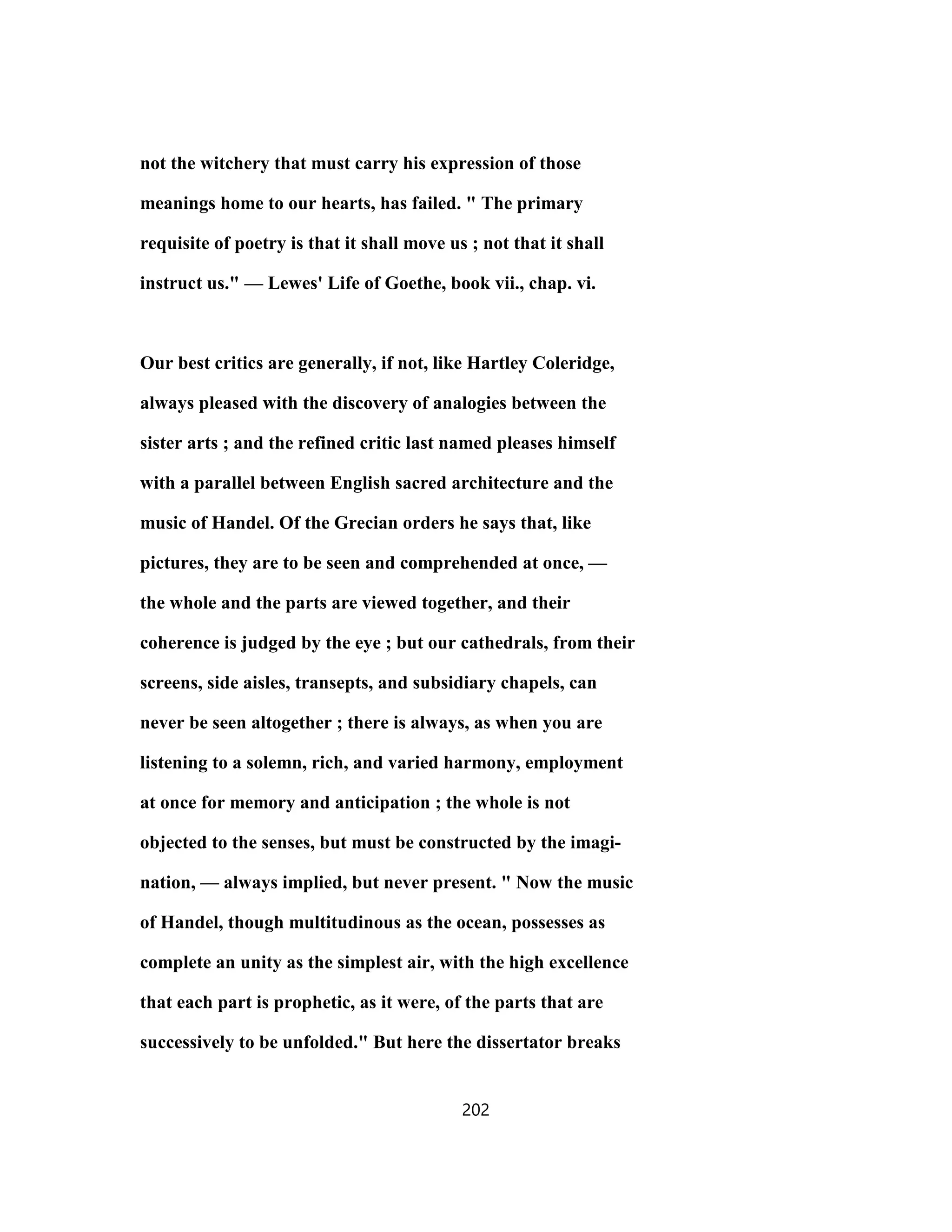 not the witchery that must carry his expression of those
meanings home to our hearts, has failed. " The primary
requisite of poetry is that it shall move us ; not that it shall
instruct us." — Lewes' Life of Goethe, book vii., chap. vi.
Our best critics are generally, if not, like Hartley Coleridge,
always pleased with the discovery of analogies between the
sister arts ; and the refined critic last named pleases himself
with a parallel between English sacred architecture and the
music of Handel. Of the Grecian orders he says that, like
pictures, they are to be seen and comprehended at once, —
the whole and the parts are viewed together, and their
coherence is judged by the eye ; but our cathedrals, from their
screens, side aisles, transepts, and subsidiary chapels, can
never be seen altogether ; there is always, as when you are
listening to a solemn, rich, and varied harmony, employment
at once for memory and anticipation ; the whole is not
objected to the senses, but must be constructed by the imagi-
nation, — always implied, but never present. " Now the music
of Handel, though multitudinous as the ocean, possesses as
complete an unity as the simplest air, with the high excellence
that each part is prophetic, as it were, of the parts that are
successively to be unfolded." But here the dissertator breaks
202
 