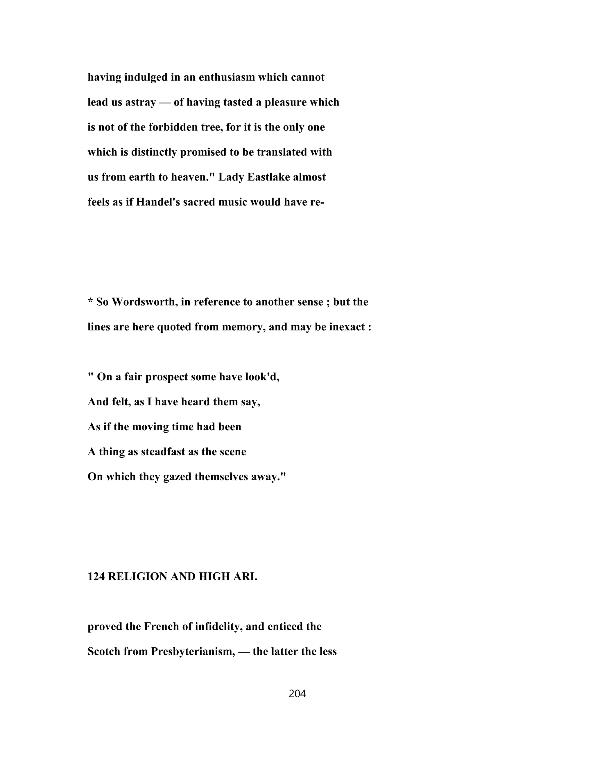 having indulged in an enthusiasm which cannot
lead us astray — of having tasted a pleasure which
is not of the forbidden tree, for it is the only one
which is distinctly promised to be translated with
us from earth to heaven." Lady Eastlake almost
feels as if Handel's sacred music would have re-
* So Wordsworth, in reference to another sense ; but the
lines are here quoted from memory, and may be inexact :
" On a fair prospect some have look'd,
And felt, as I have heard them say,
As if the moving time had been
A thing as steadfast as the scene
On which they gazed themselves away."
124 RELIGION AND HIGH ARI.
proved the French of infidelity, and enticed the
Scotch from Presbyterianism, — the latter the less
204
 