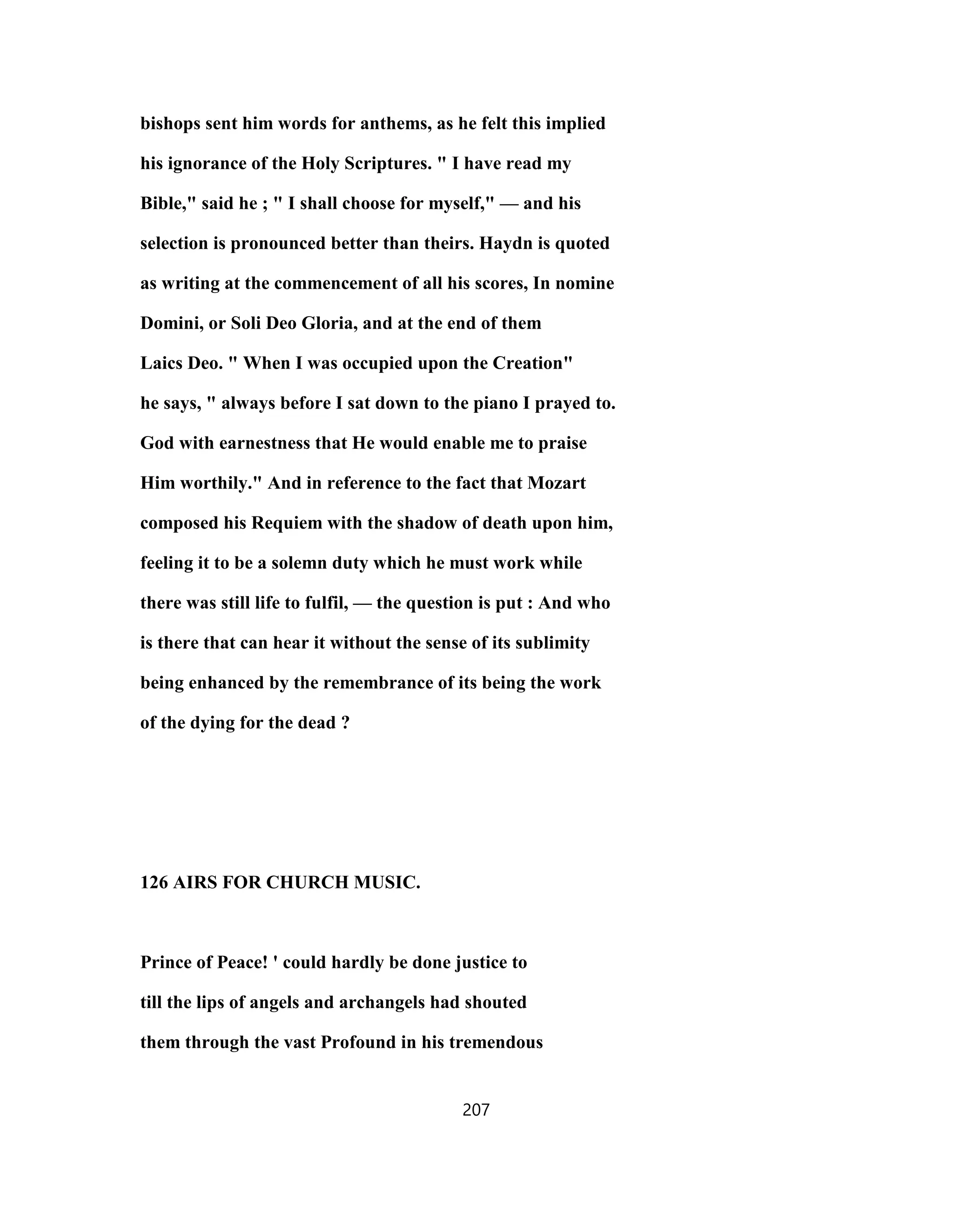 bishops sent him words for anthems, as he felt this implied
his ignorance of the Holy Scriptures. " I have read my
Bible," said he ; " I shall choose for myself," — and his
selection is pronounced better than theirs. Haydn is quoted
as writing at the commencement of all his scores, In nomine
Domini, or Soli Deo Gloria, and at the end of them
Laics Deo. " When I was occupied upon the Creation"
he says, " always before I sat down to the piano I prayed to.
God with earnestness that He would enable me to praise
Him worthily." And in reference to the fact that Mozart
composed his Requiem with the shadow of death upon him,
feeling it to be a solemn duty which he must work while
there was still life to fulfil, — the question is put : And who
is there that can hear it without the sense of its sublimity
being enhanced by the remembrance of its being the work
of the dying for the dead ?
126 AIRS FOR CHURCH MUSIC.
Prince of Peace! ' could hardly be done justice to
till the lips of angels and archangels had shouted
them through the vast Profound in his tremendous
207
 
