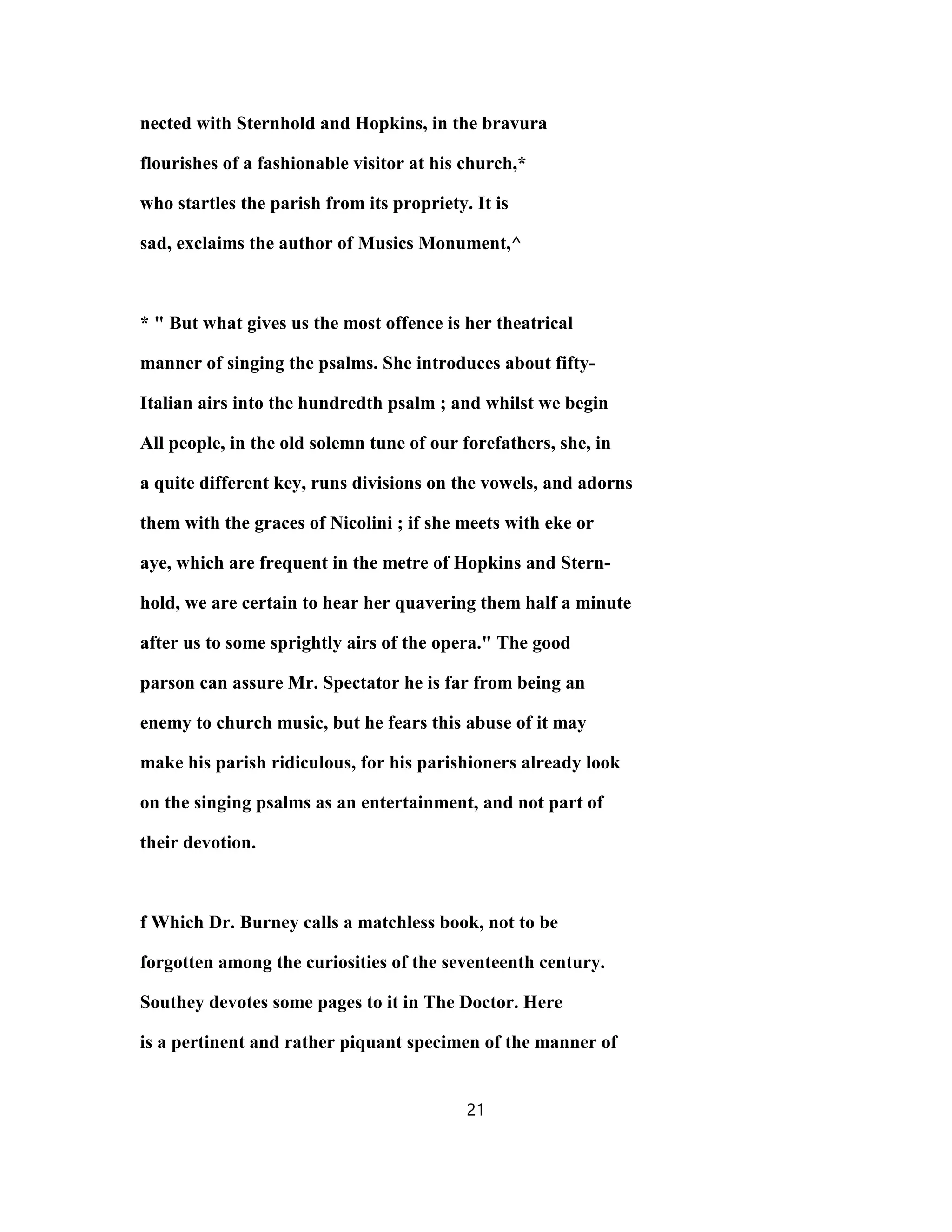nected with Sternhold and Hopkins, in the bravura
flourishes of a fashionable visitor at his church,*
who startles the parish from its propriety. It is
sad, exclaims the author of Musics Monument,^
* " But what gives us the most offence is her theatrical
manner of singing the psalms. She introduces about fifty-
Italian airs into the hundredth psalm ; and whilst we begin
All people, in the old solemn tune of our forefathers, she, in
a quite different key, runs divisions on the vowels, and adorns
them with the graces of Nicolini ; if she meets with eke or
aye, which are frequent in the metre of Hopkins and Stern-
hold, we are certain to hear her quavering them half a minute
after us to some sprightly airs of the opera." The good
parson can assure Mr. Spectator he is far from being an
enemy to church music, but he fears this abuse of it may
make his parish ridiculous, for his parishioners already look
on the singing psalms as an entertainment, and not part of
their devotion.
f Which Dr. Burney calls a matchless book, not to be
forgotten among the curiosities of the seventeenth century.
Southey devotes some pages to it in The Doctor. Here
is a pertinent and rather piquant specimen of the manner of
21
 
