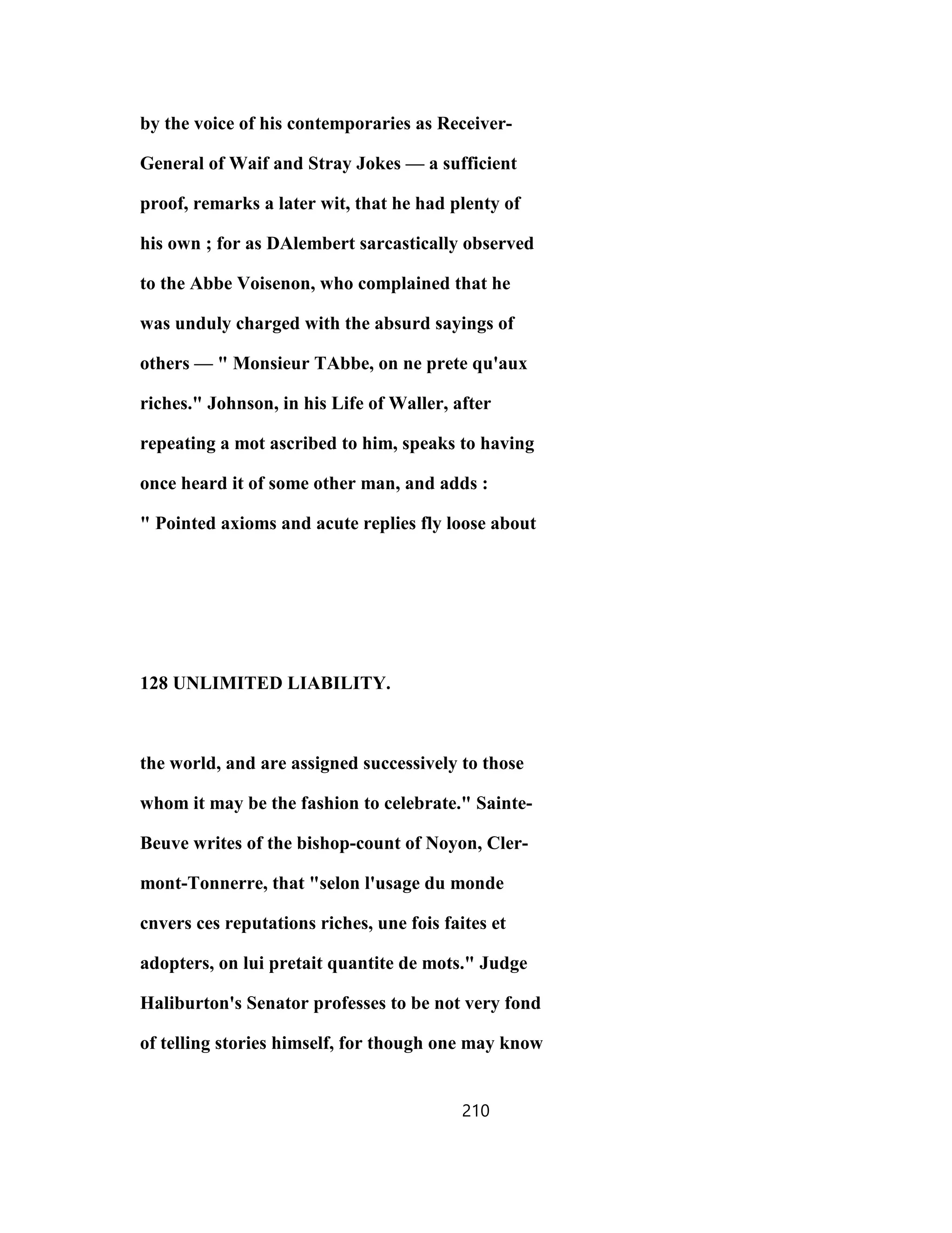 by the voice of his contemporaries as Receiver-
General of Waif and Stray Jokes — a sufficient
proof, remarks a later wit, that he had plenty of
his own ; for as DAlembert sarcastically observed
to the Abbe Voisenon, who complained that he
was unduly charged with the absurd sayings of
others — " Monsieur TAbbe, on ne prete qu'aux
riches." Johnson, in his Life of Waller, after
repeating a mot ascribed to him, speaks to having
once heard it of some other man, and adds :
" Pointed axioms and acute replies fly loose about
128 UNLIMITED LIABILITY.
the world, and are assigned successively to those
whom it may be the fashion to celebrate." Sainte-
Beuve writes of the bishop-count of Noyon, Cler-
mont-Tonnerre, that "selon l'usage du monde
cnvers ces reputations riches, une fois faites et
adopters, on lui pretait quantite de mots." Judge
Haliburton's Senator professes to be not very fond
of telling stories himself, for though one may know
210
 