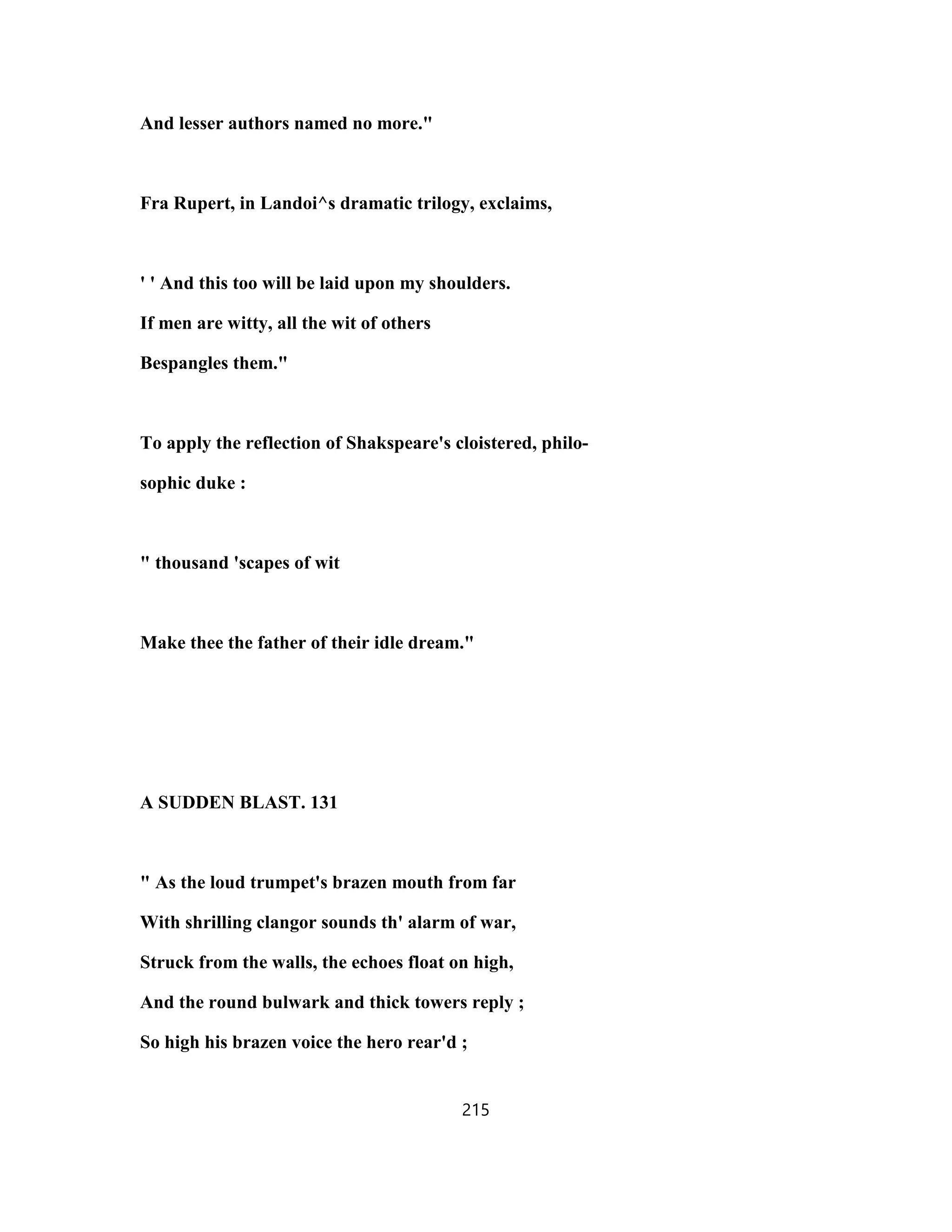 And lesser authors named no more."
Fra Rupert, in Landoi^s dramatic trilogy, exclaims,
' ' And this too will be laid upon my shoulders.
If men are witty, all the wit of others
Bespangles them."
To apply the reflection of Shakspeare's cloistered, philo-
sophic duke :
" thousand 'scapes of wit
Make thee the father of their idle dream."
A SUDDEN BLAST. 131
" As the loud trumpet's brazen mouth from far
With shrilling clangor sounds th' alarm of war,
Struck from the walls, the echoes float on high,
And the round bulwark and thick towers reply ;
So high his brazen voice the hero rear'd ;
215
 