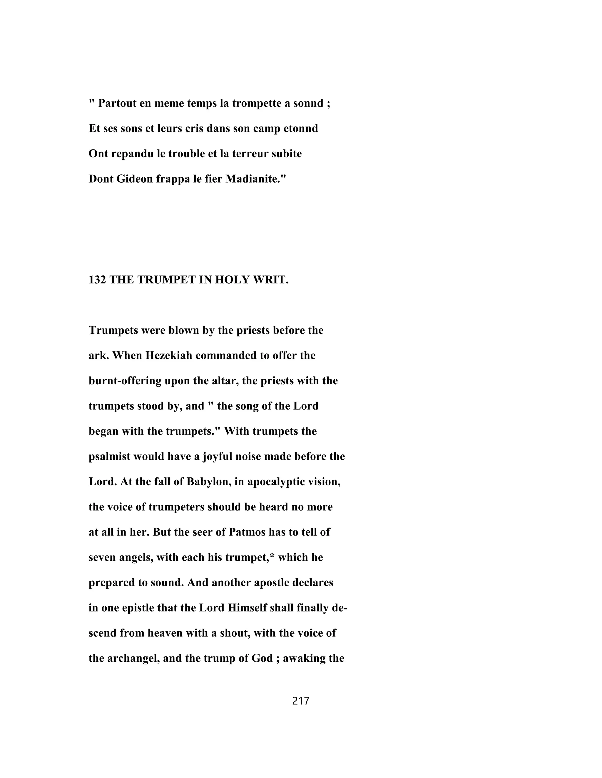 " Partout en meme temps la trompette a sonnd ;
Et ses sons et leurs cris dans son camp etonnd
Ont repandu le trouble et la terreur subite
Dont Gideon frappa le fier Madianite."
132 THE TRUMPET IN HOLY WRIT.
Trumpets were blown by the priests before the
ark. When Hezekiah commanded to offer the
burnt-offering upon the altar, the priests with the
trumpets stood by, and " the song of the Lord
began with the trumpets." With trumpets the
psalmist would have a joyful noise made before the
Lord. At the fall of Babylon, in apocalyptic vision,
the voice of trumpeters should be heard no more
at all in her. But the seer of Patmos has to tell of
seven angels, with each his trumpet,* which he
prepared to sound. And another apostle declares
in one epistle that the Lord Himself shall finally de-
scend from heaven with a shout, with the voice of
the archangel, and the trump of God ; awaking the
217
 