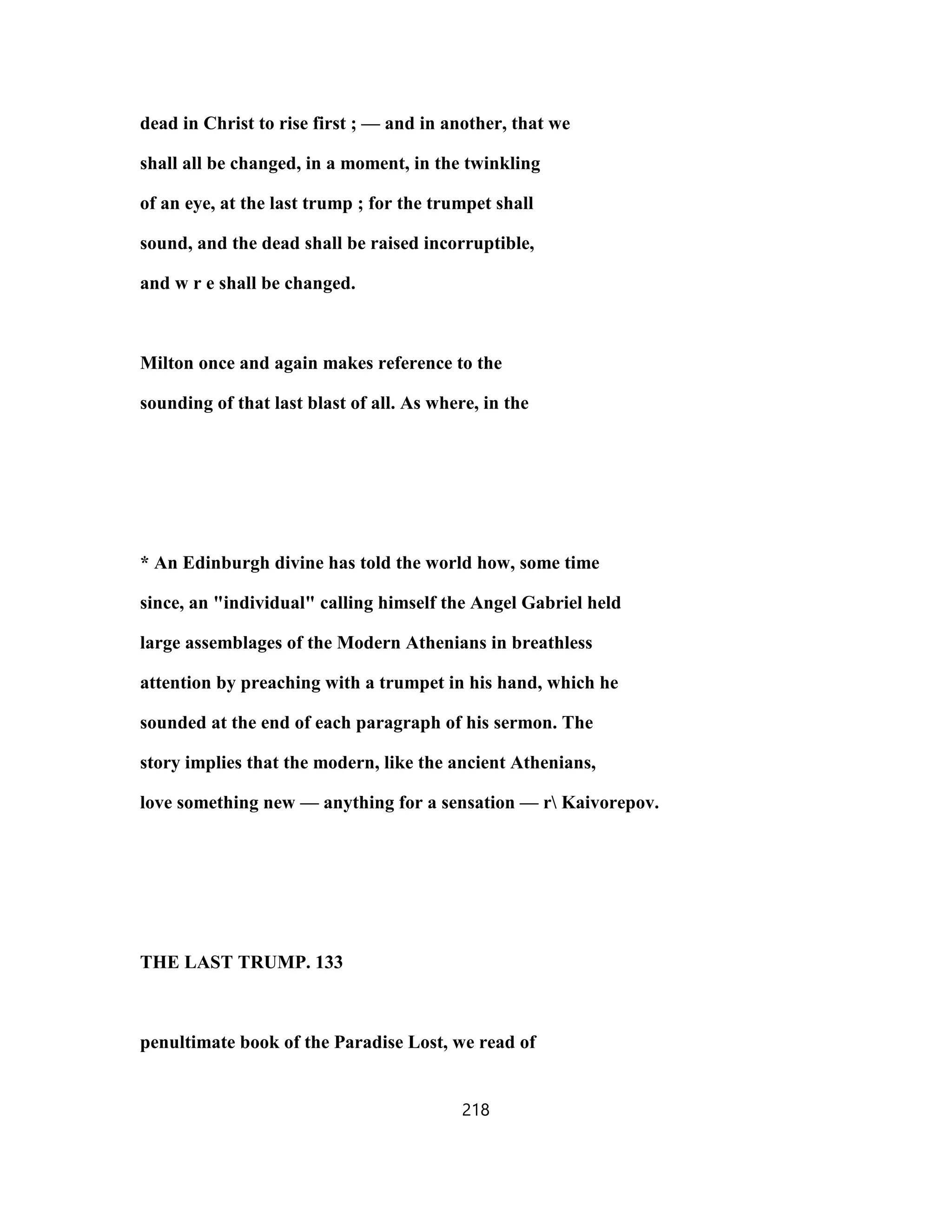 dead in Christ to rise first ; — and in another, that we
shall all be changed, in a moment, in the twinkling
of an eye, at the last trump ; for the trumpet shall
sound, and the dead shall be raised incorruptible,
and w r e shall be changed.
Milton once and again makes reference to the
sounding of that last blast of all. As where, in the
* An Edinburgh divine has told the world how, some time
since, an "individual" calling himself the Angel Gabriel held
large assemblages of the Modern Athenians in breathless
attention by preaching with a trumpet in his hand, which he
sounded at the end of each paragraph of his sermon. The
story implies that the modern, like the ancient Athenians,
love something new — anything for a sensation — r Kaivorepov.
THE LAST TRUMP. 133
penultimate book of the Paradise Lost, we read of
218
 