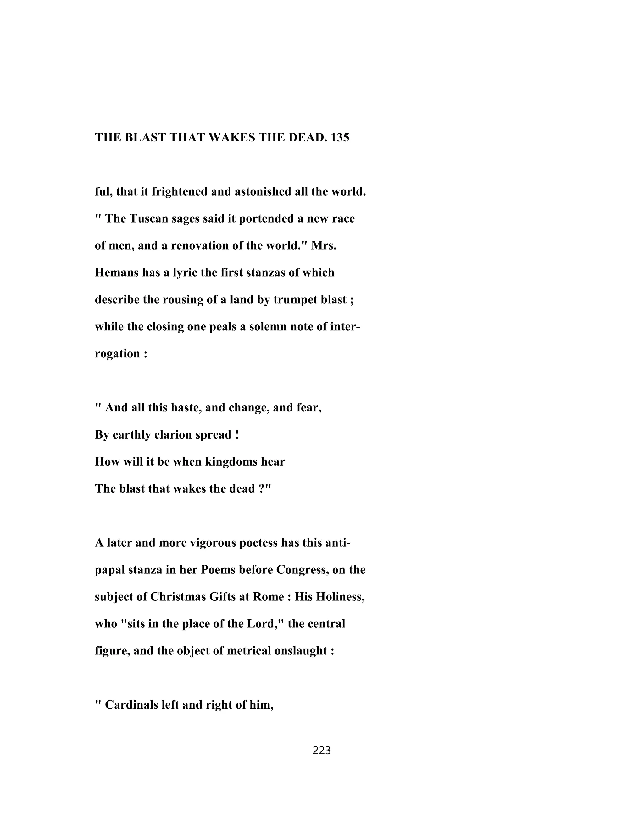 THE BLAST THAT WAKES THE DEAD. 135
ful, that it frightened and astonished all the world.
" The Tuscan sages said it portended a new race
of men, and a renovation of the world." Mrs.
Hemans has a lyric the first stanzas of which
describe the rousing of a land by trumpet blast ;
while the closing one peals a solemn note of inter-
rogation :
" And all this haste, and change, and fear,
By earthly clarion spread !
How will it be when kingdoms hear
The blast that wakes the dead ?"
A later and more vigorous poetess has this anti-
papal stanza in her Poems before Congress, on the
subject of Christmas Gifts at Rome : His Holiness,
who "sits in the place of the Lord," the central
figure, and the object of metrical onslaught :
" Cardinals left and right of him,
223
 