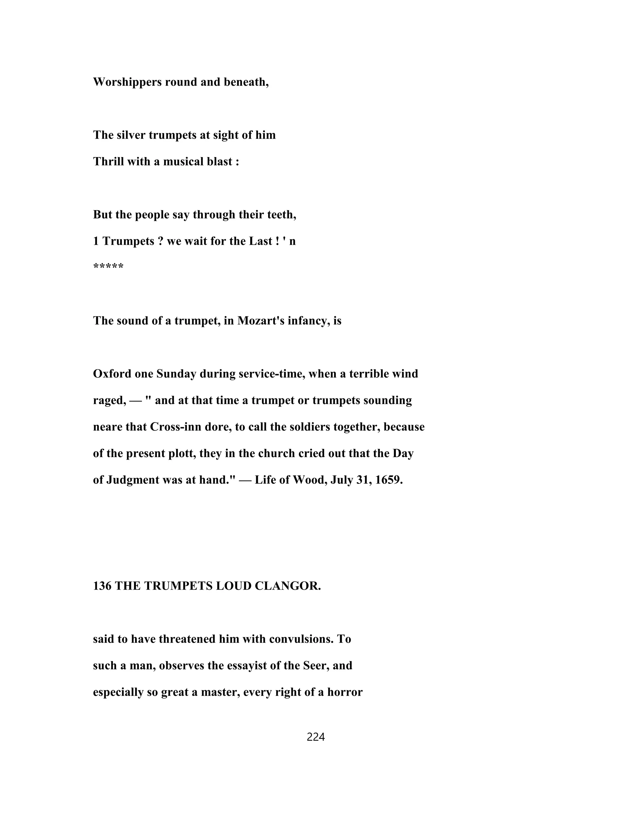 Worshippers round and beneath,
The silver trumpets at sight of him
Thrill with a musical blast :
But the people say through their teeth,
1 Trumpets ? we wait for the Last ! ' n
*****
The sound of a trumpet, in Mozart's infancy, is
Oxford one Sunday during service-time, when a terrible wind
raged, — " and at that time a trumpet or trumpets sounding
neare that Cross-inn dore, to call the soldiers together, because
of the present plott, they in the church cried out that the Day
of Judgment was at hand." — Life of Wood, July 31, 1659.
136 THE TRUMPETS LOUD CLANGOR.
said to have threatened him with convulsions. To
such a man, observes the essayist of the Seer, and
especially so great a master, every right of a horror
224
 