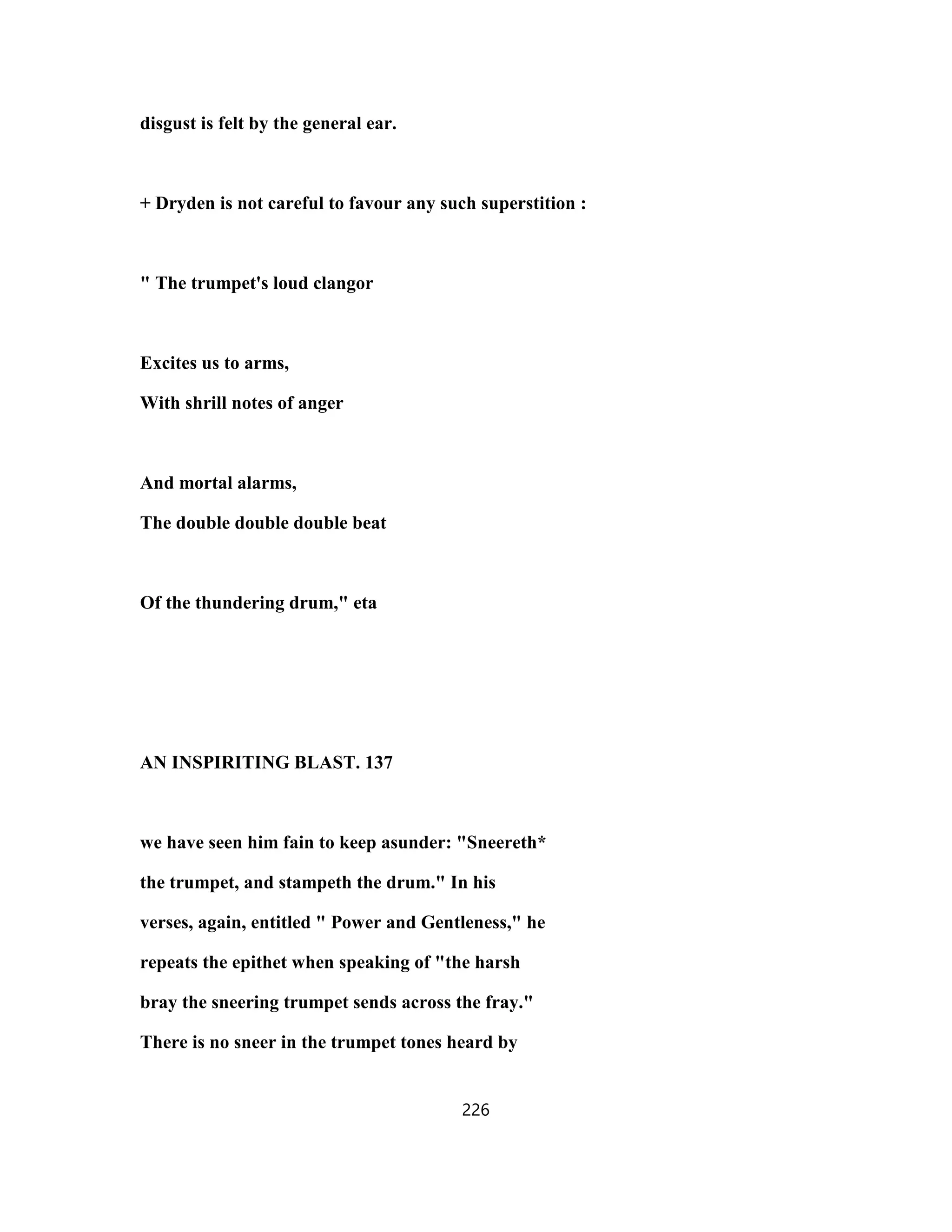 disgust is felt by the general ear.
+ Dryden is not careful to favour any such superstition :
" The trumpet's loud clangor
Excites us to arms,
With shrill notes of anger
And mortal alarms,
The double double double beat
Of the thundering drum," eta
AN INSPIRITING BLAST. 137
we have seen him fain to keep asunder: "Sneereth*
the trumpet, and stampeth the drum." In his
verses, again, entitled " Power and Gentleness," he
repeats the epithet when speaking of "the harsh
bray the sneering trumpet sends across the fray."
There is no sneer in the trumpet tones heard by
226
 