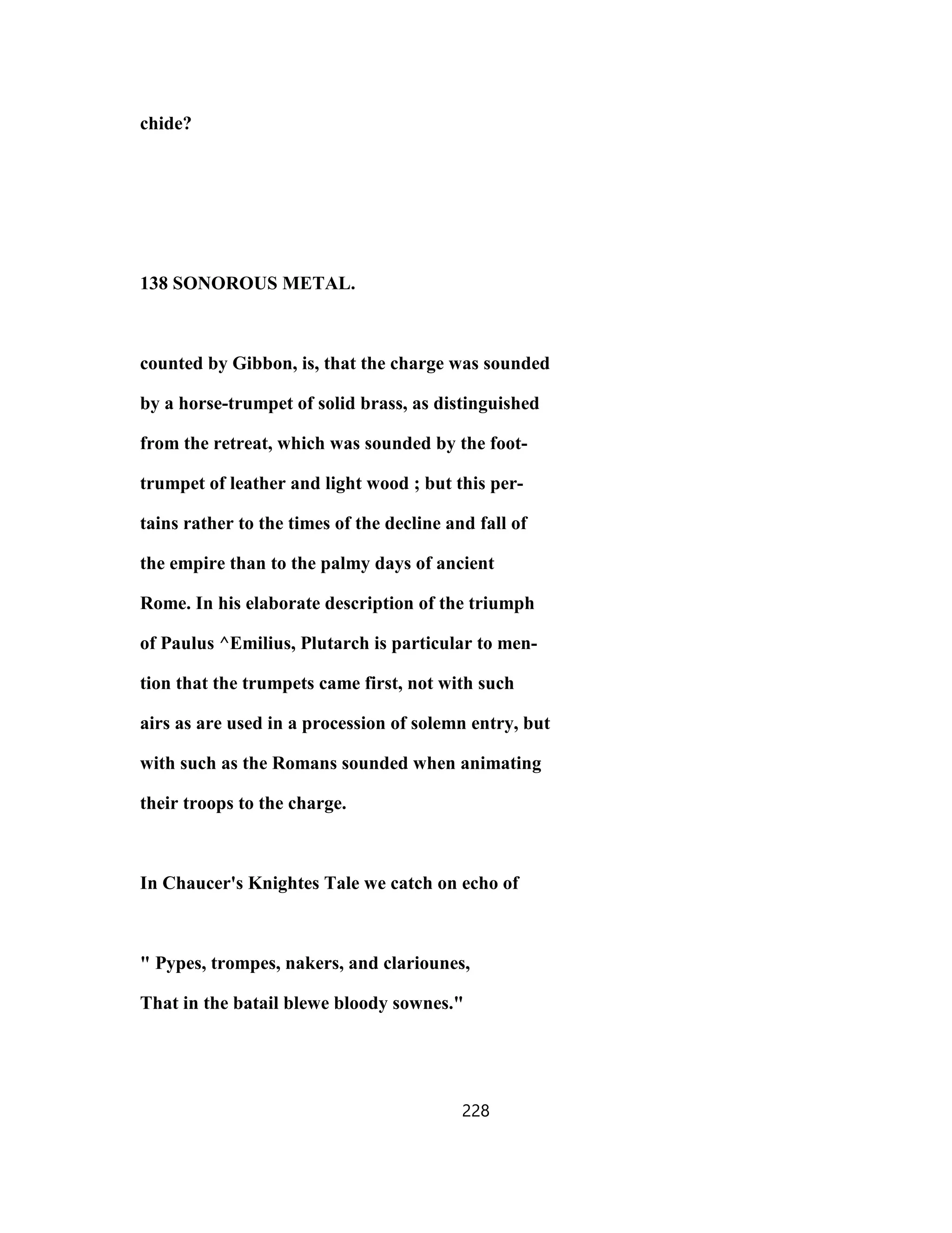chide?
138 SONOROUS METAL.
counted by Gibbon, is, that the charge was sounded
by a horse-trumpet of solid brass, as distinguished
from the retreat, which was sounded by the foot-
trumpet of leather and light wood ; but this per-
tains rather to the times of the decline and fall of
the empire than to the palmy days of ancient
Rome. In his elaborate description of the triumph
of Paulus ^Emilius, Plutarch is particular to men-
tion that the trumpets came first, not with such
airs as are used in a procession of solemn entry, but
with such as the Romans sounded when animating
their troops to the charge.
In Chaucer's Knightes Tale we catch on echo of
" Pypes, trompes, nakers, and clariounes,
That in the batail blewe bloody sownes."
228
 