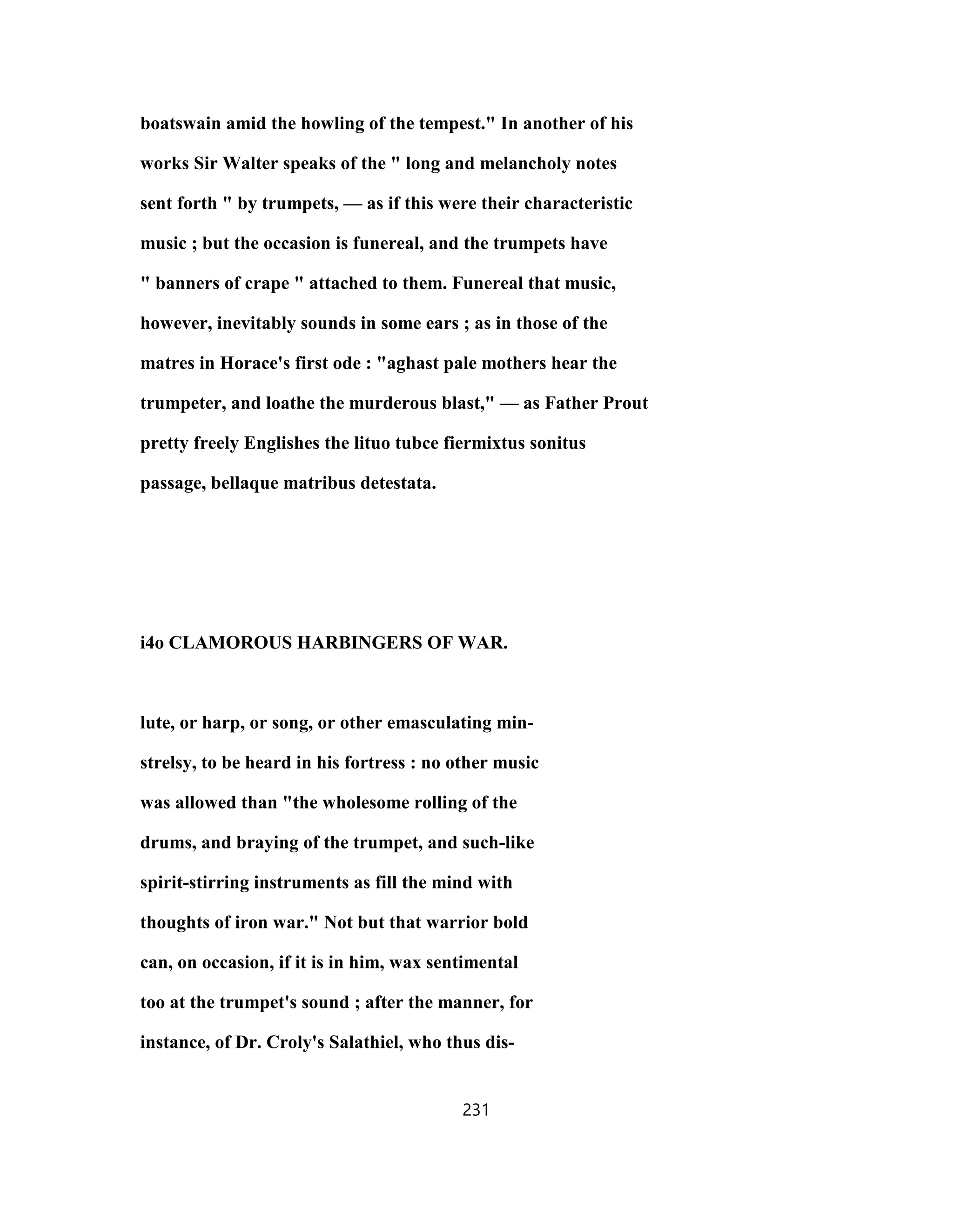 boatswain amid the howling of the tempest." In another of his
works Sir Walter speaks of the " long and melancholy notes
sent forth " by trumpets, — as if this were their characteristic
music ; but the occasion is funereal, and the trumpets have
" banners of crape " attached to them. Funereal that music,
however, inevitably sounds in some ears ; as in those of the
matres in Horace's first ode : "aghast pale mothers hear the
trumpeter, and loathe the murderous blast," — as Father Prout
pretty freely Englishes the lituo tubce fiermixtus sonitus
passage, bellaque matribus detestata.
i4o CLAMOROUS HARBINGERS OF WAR.
lute, or harp, or song, or other emasculating min-
strelsy, to be heard in his fortress : no other music
was allowed than "the wholesome rolling of the
drums, and braying of the trumpet, and such-like
spirit-stirring instruments as fill the mind with
thoughts of iron war." Not but that warrior bold
can, on occasion, if it is in him, wax sentimental
too at the trumpet's sound ; after the manner, for
instance, of Dr. Croly's Salathiel, who thus dis-
231
 