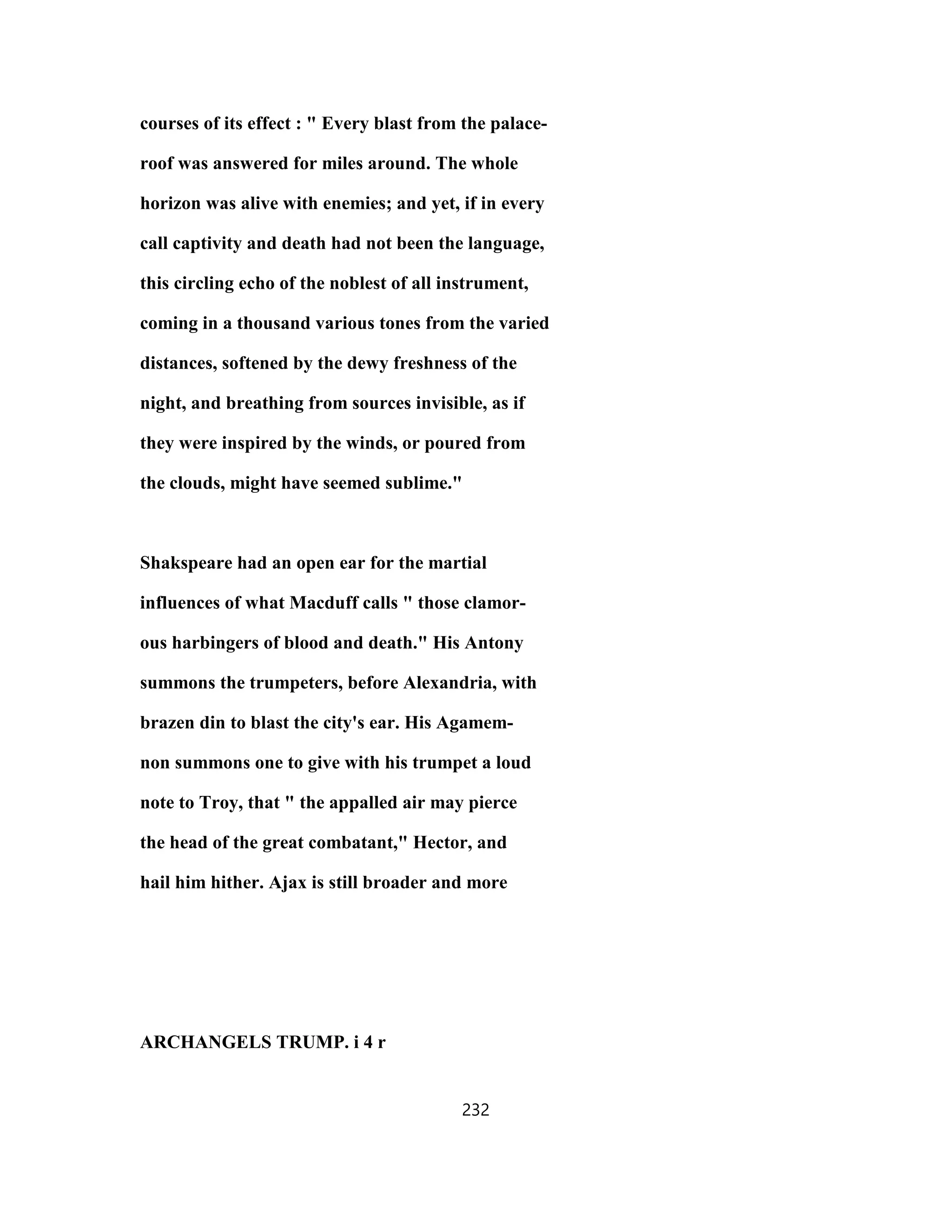 courses of its effect : " Every blast from the palace-
roof was answered for miles around. The whole
horizon was alive with enemies; and yet, if in every
call captivity and death had not been the language,
this circling echo of the noblest of all instrument,
coming in a thousand various tones from the varied
distances, softened by the dewy freshness of the
night, and breathing from sources invisible, as if
they were inspired by the winds, or poured from
the clouds, might have seemed sublime."
Shakspeare had an open ear for the martial
influences of what Macduff calls " those clamor-
ous harbingers of blood and death." His Antony
summons the trumpeters, before Alexandria, with
brazen din to blast the city's ear. His Agamem-
non summons one to give with his trumpet a loud
note to Troy, that " the appalled air may pierce
the head of the great combatant," Hector, and
hail him hither. Ajax is still broader and more
ARCHANGELS TRUMP. i 4 r
232
 