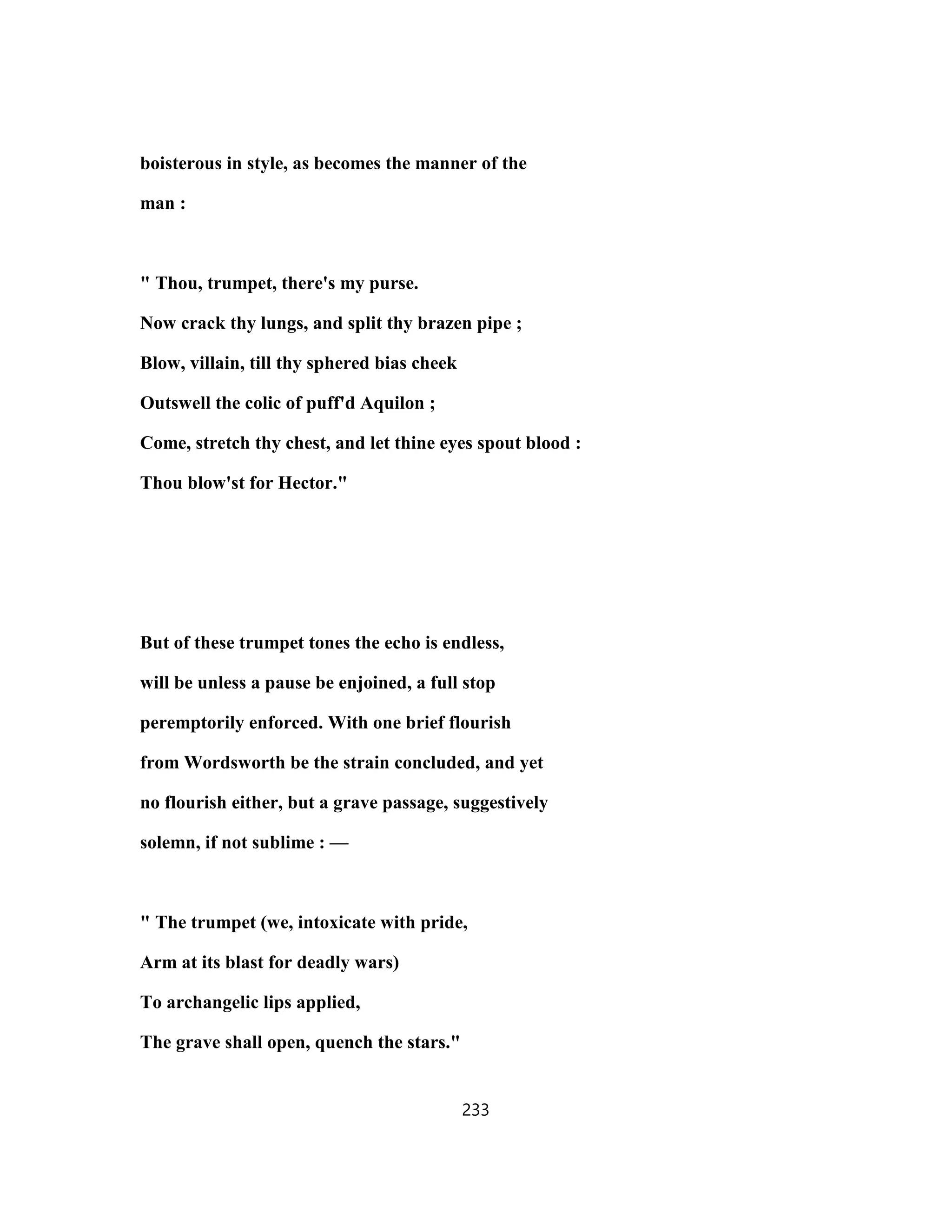 boisterous in style, as becomes the manner of the
man :
" Thou, trumpet, there's my purse.
Now crack thy lungs, and split thy brazen pipe ;
Blow, villain, till thy sphered bias cheek
Outswell the colic of puff'd Aquilon ;
Come, stretch thy chest, and let thine eyes spout blood :
Thou blow'st for Hector."
But of these trumpet tones the echo is endless,
will be unless a pause be enjoined, a full stop
peremptorily enforced. With one brief flourish
from Wordsworth be the strain concluded, and yet
no flourish either, but a grave passage, suggestively
solemn, if not sublime : —
" The trumpet (we, intoxicate with pride,
Arm at its blast for deadly wars)
To archangelic lips applied,
The grave shall open, quench the stars."
233
 