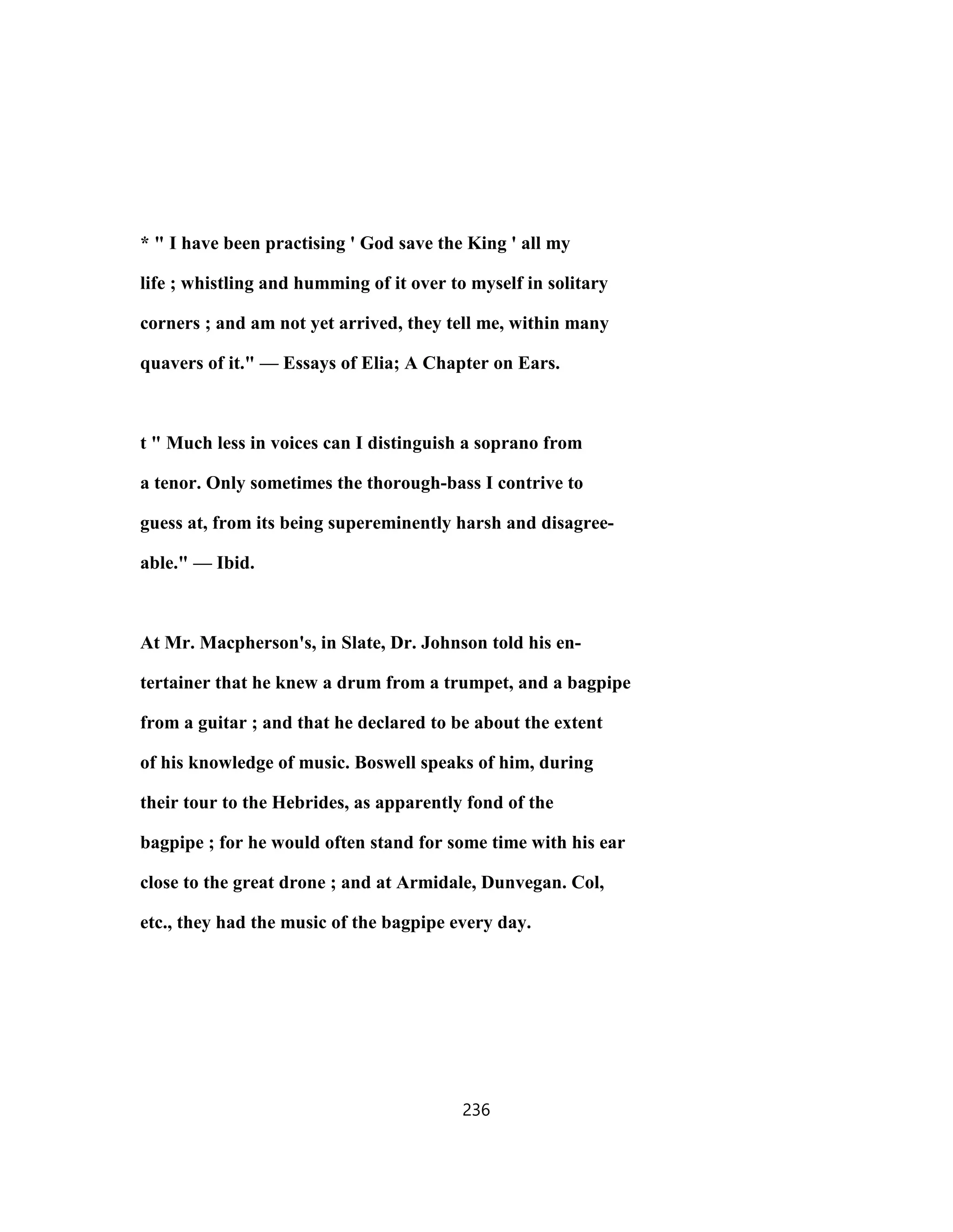 * " I have been practising ' God save the King ' all my
life ; whistling and humming of it over to myself in solitary
corners ; and am not yet arrived, they tell me, within many
quavers of it." — Essays of Elia; A Chapter on Ears.
t " Much less in voices can I distinguish a soprano from
a tenor. Only sometimes the thorough-bass I contrive to
guess at, from its being supereminently harsh and disagree-
able." — Ibid.
At Mr. Macpherson's, in Slate, Dr. Johnson told his en-
tertainer that he knew a drum from a trumpet, and a bagpipe
from a guitar ; and that he declared to be about the extent
of his knowledge of music. Boswell speaks of him, during
their tour to the Hebrides, as apparently fond of the
bagpipe ; for he would often stand for some time with his ear
close to the great drone ; and at Armidale, Dunvegan. Col,
etc., they had the music of the bagpipe every day.
236
 