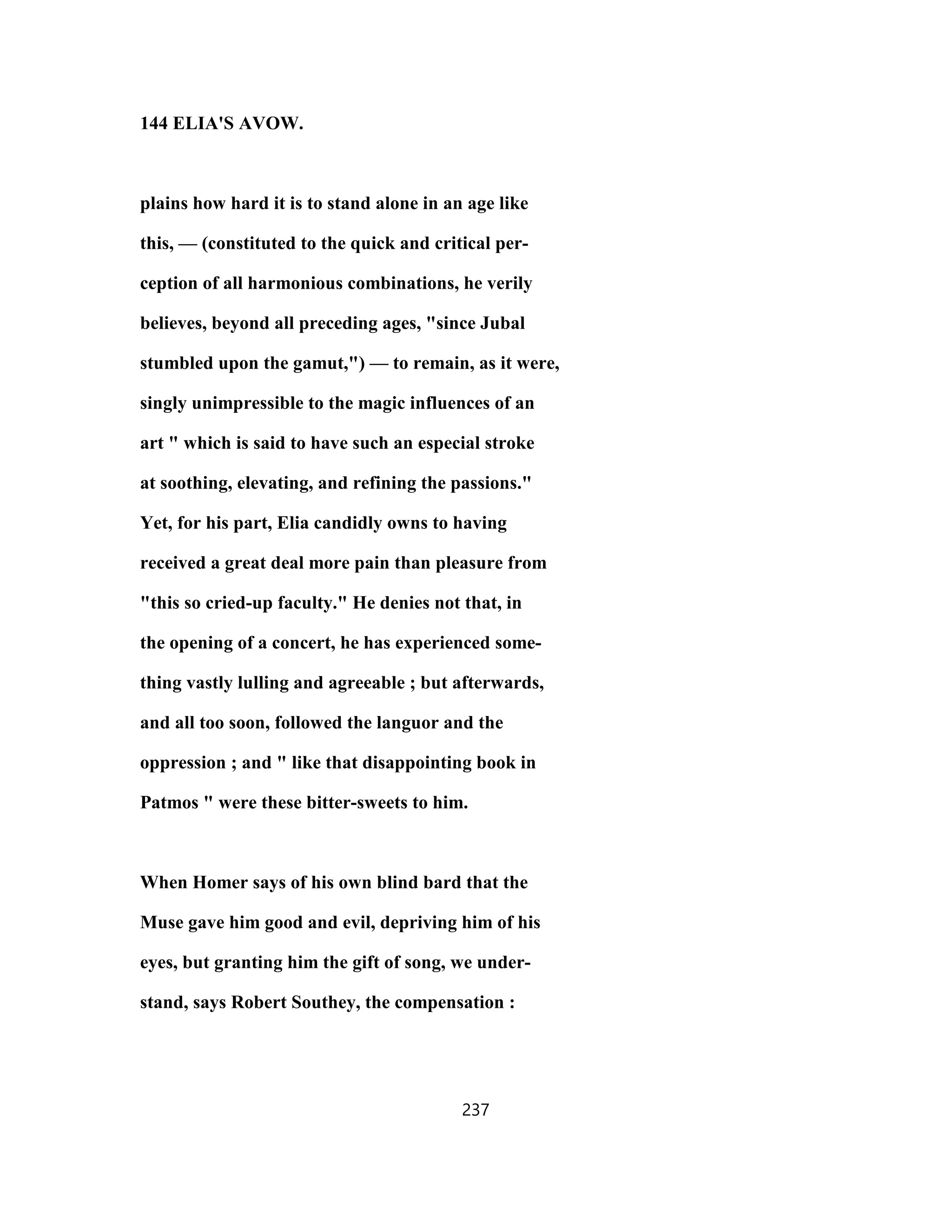 144 ELIA'S AVOW.
plains how hard it is to stand alone in an age like
this, — (constituted to the quick and critical per-
ception of all harmonious combinations, he verily
believes, beyond all preceding ages, "since Jubal
stumbled upon the gamut,") — to remain, as it were,
singly unimpressible to the magic influences of an
art " which is said to have such an especial stroke
at soothing, elevating, and refining the passions."
Yet, for his part, Elia candidly owns to having
received a great deal more pain than pleasure from
"this so cried-up faculty." He denies not that, in
the opening of a concert, he has experienced some-
thing vastly lulling and agreeable ; but afterwards,
and all too soon, followed the languor and the
oppression ; and " like that disappointing book in
Patmos " were these bitter-sweets to him.
When Homer says of his own blind bard that the
Muse gave him good and evil, depriving him of his
eyes, but granting him the gift of song, we under-
stand, says Robert Southey, the compensation :
237
 