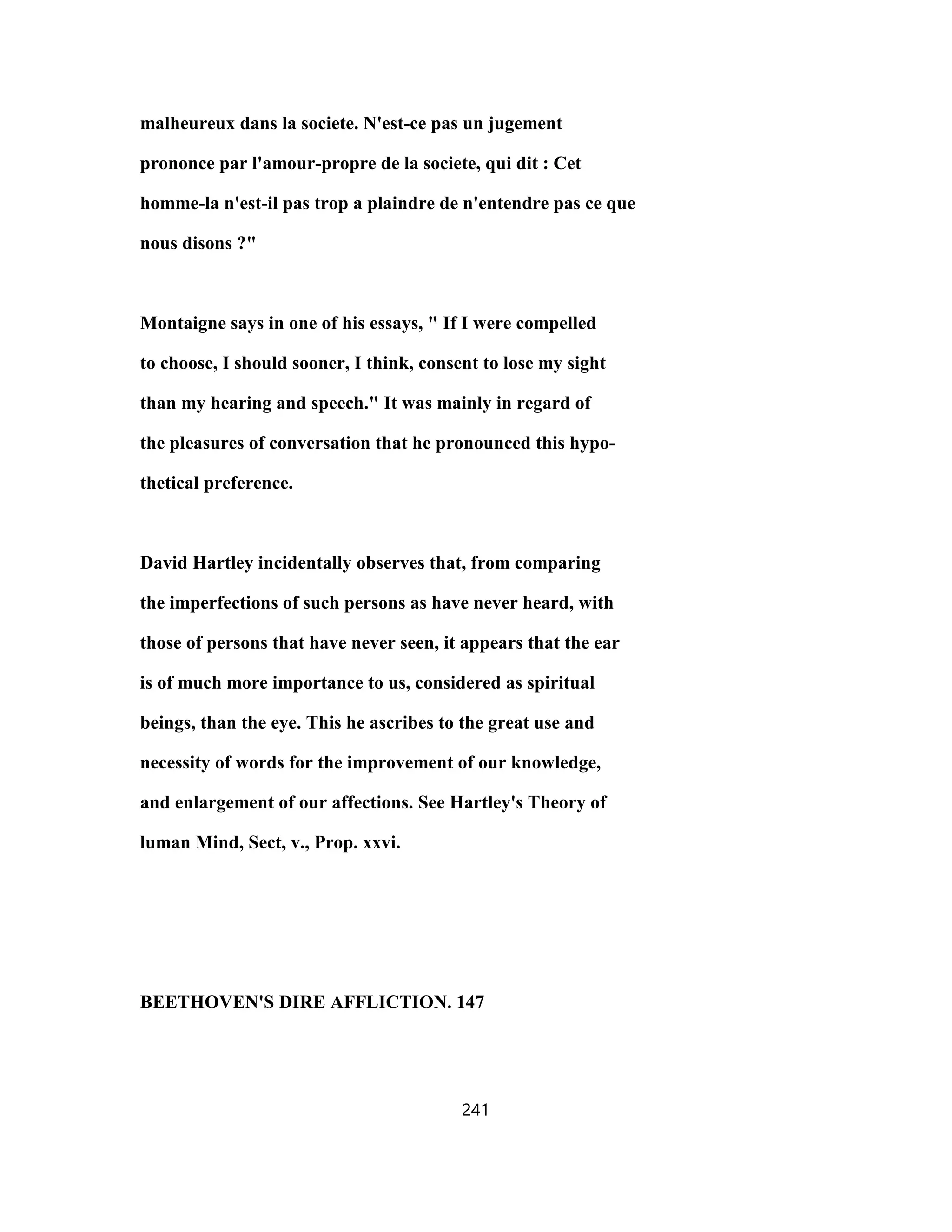 malheureux dans la societe. N'est-ce pas un jugement
prononce par l'amour-propre de la societe, qui dit : Cet
homme-la n'est-il pas trop a plaindre de n'entendre pas ce que
nous disons ?"
Montaigne says in one of his essays, " If I were compelled
to choose, I should sooner, I think, consent to lose my sight
than my hearing and speech." It was mainly in regard of
the pleasures of conversation that he pronounced this hypo-
thetical preference.
David Hartley incidentally observes that, from comparing
the imperfections of such persons as have never heard, with
those of persons that have never seen, it appears that the ear
is of much more importance to us, considered as spiritual
beings, than the eye. This he ascribes to the great use and
necessity of words for the improvement of our knowledge,
and enlargement of our affections. See Hartley's Theory of
luman Mind, Sect, v., Prop. xxvi.
BEETHOVEN'S DIRE AFFLICTION. 147
241
 