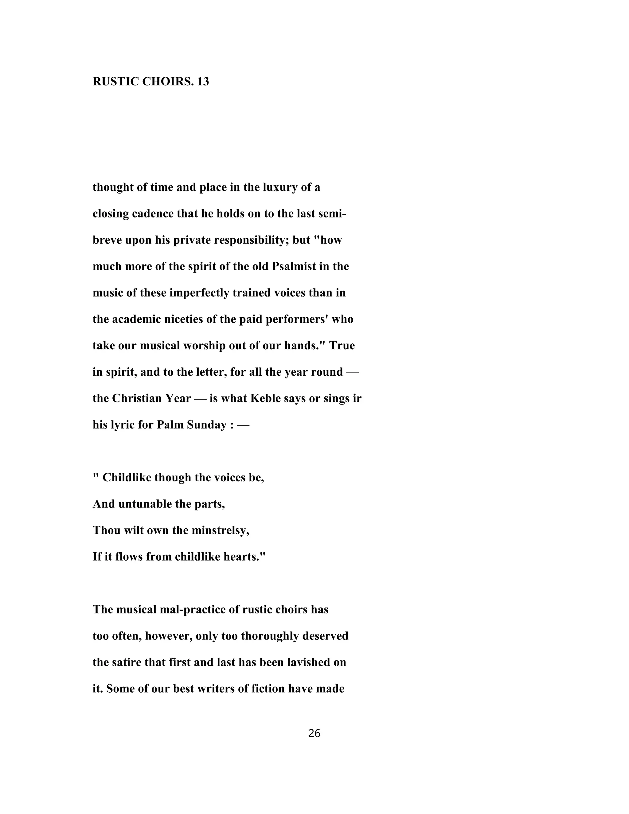 RUSTIC CHOIRS. 13
thought of time and place in the luxury of a
closing cadence that he holds on to the last semi-
breve upon his private responsibility; but "how
much more of the spirit of the old Psalmist in the
music of these imperfectly trained voices than in
the academic niceties of the paid performers' who
take our musical worship out of our hands." True
in spirit, and to the letter, for all the year round —
the Christian Year — is what Keble says or sings ir
his lyric for Palm Sunday : —
" Childlike though the voices be,
And untunable the parts,
Thou wilt own the minstrelsy,
If it flows from childlike hearts."
The musical mal-practice of rustic choirs has
too often, however, only too thoroughly deserved
the satire that first and last has been lavished on
it. Some of our best writers of fiction have made
26
 