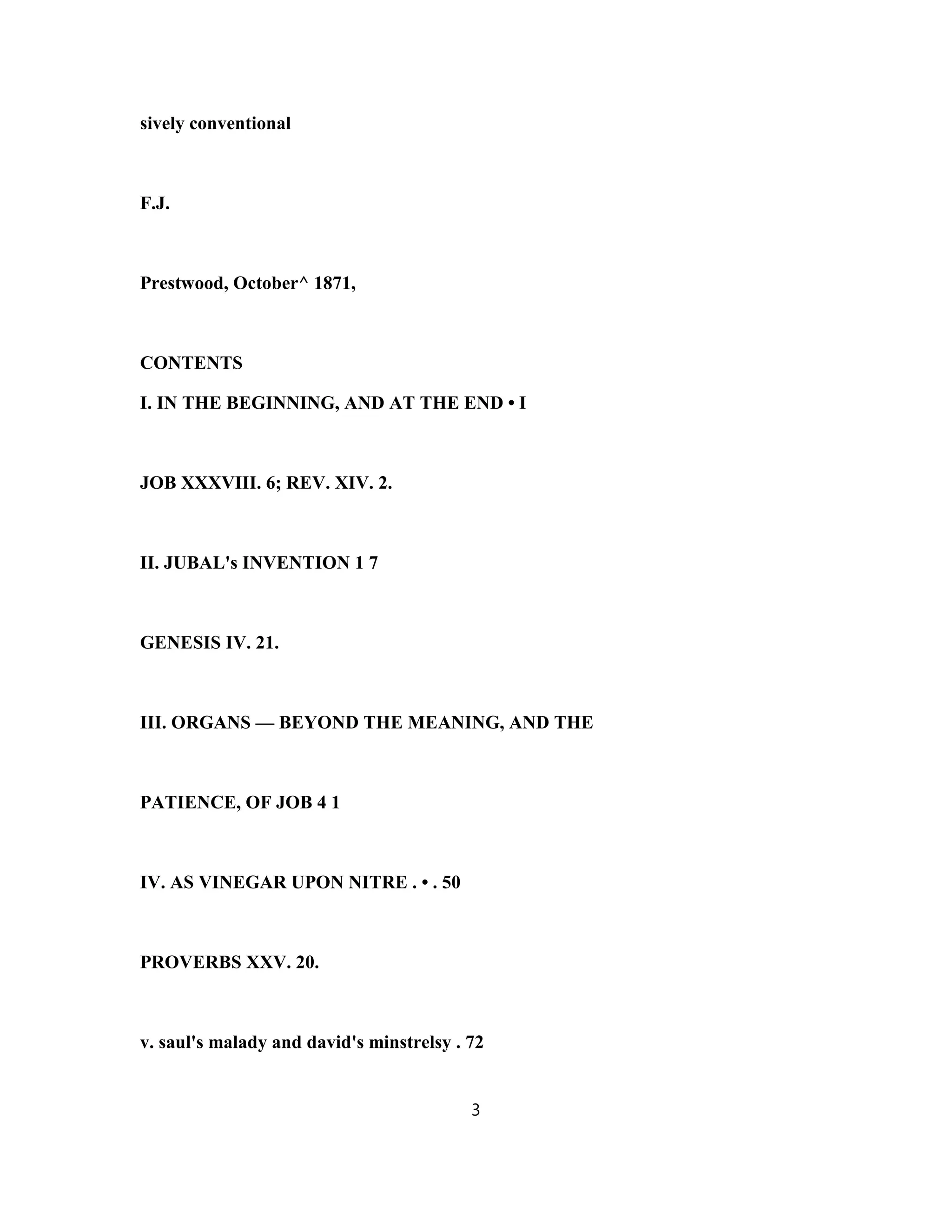 sively conventional
F.J.
Prestwood, October^ 1871,
CONTENTS
I. IN THE BEGINNING, AND AT THE END • I
JOB XXXVIII. 6; REV. XIV. 2.
II. JUBAL's INVENTION 1 7
GENESIS IV. 21.
III. ORGANS — BEYOND THE MEANING, AND THE
PATIENCE, OF JOB 4 1
IV. AS VINEGAR UPON NITRE . • . 50
PROVERBS XXV. 20.
v. saul's malady and david's minstrelsy . 72
3
 