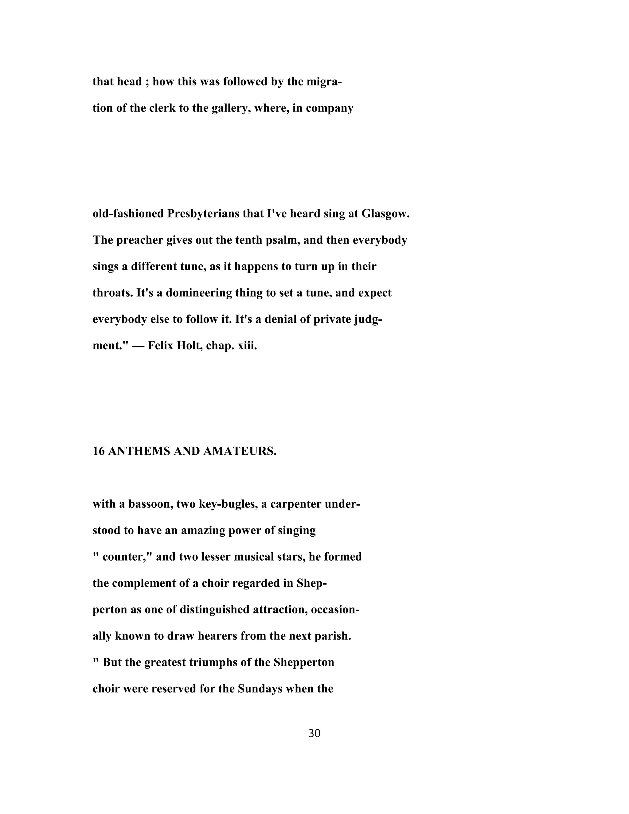 that head ; how this was followed by the migra-
tion of the clerk to the gallery, where, in company
old-fashioned Presbyterians that I've heard sing at Glasgow.
The preacher gives out the tenth psalm, and then everybody
sings a different tune, as it happens to turn up in their
throats. It's a domineering thing to set a tune, and expect
everybody else to follow it. It's a denial of private judg-
ment." — Felix Holt, chap. xiii.
16 ANTHEMS AND AMATEURS.
with a bassoon, two key-bugles, a carpenter under-
stood to have an amazing power of singing
" counter," and two lesser musical stars, he formed
the complement of a choir regarded in Shep-
perton as one of distinguished attraction, occasion-
ally known to draw hearers from the next parish.
" But the greatest triumphs of the Shepperton
choir were reserved for the Sundays when the
30
 