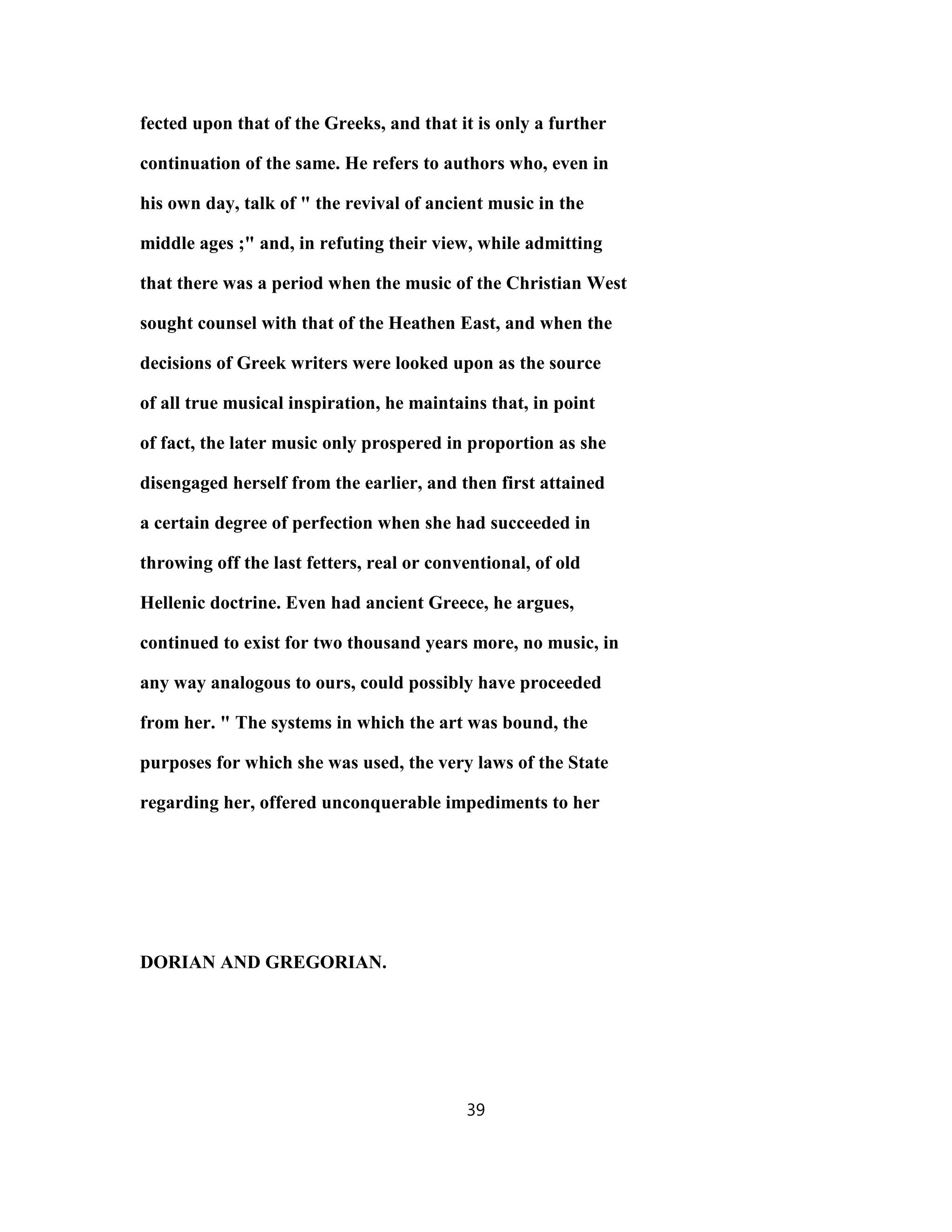 fected upon that of the Greeks, and that it is only a further
continuation of the same. He refers to authors who, even in
his own day, talk of " the revival of ancient music in the
middle ages ;" and, in refuting their view, while admitting
that there was a period when the music of the Christian West
sought counsel with that of the Heathen East, and when the
decisions of Greek writers were looked upon as the source
of all true musical inspiration, he maintains that, in point
of fact, the later music only prospered in proportion as she
disengaged herself from the earlier, and then first attained
a certain degree of perfection when she had succeeded in
throwing off the last fetters, real or conventional, of old
Hellenic doctrine. Even had ancient Greece, he argues,
continued to exist for two thousand years more, no music, in
any way analogous to ours, could possibly have proceeded
from her. " The systems in which the art was bound, the
purposes for which she was used, the very laws of the State
regarding her, offered unconquerable impediments to her
DORIAN AND GREGORIAN.
39
 