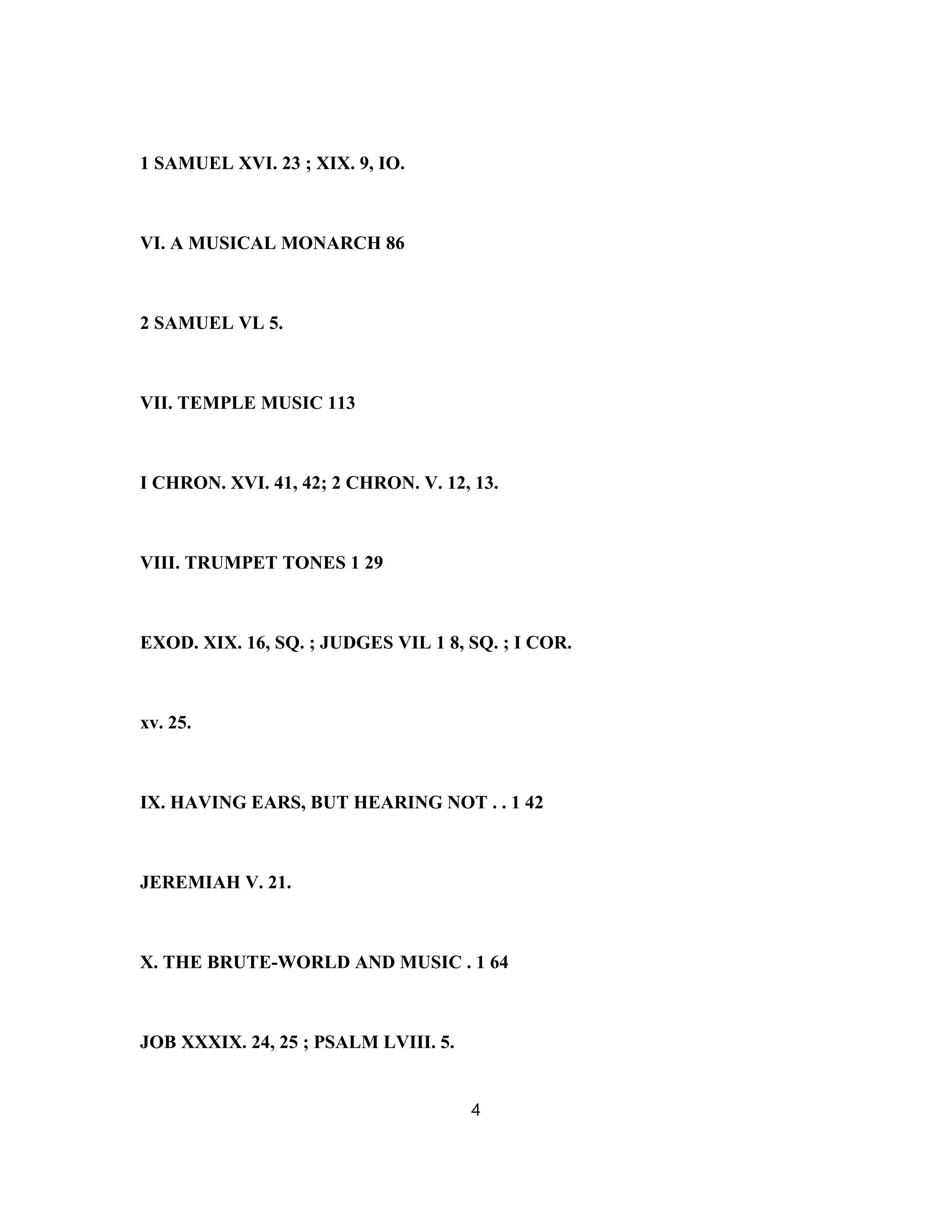 1 SAMUEL XVI. 23 ; XIX. 9, IO.
VI. A MUSICAL MONARCH 86
2 SAMUEL VL 5.
VII. TEMPLE MUSIC 113
I CHRON. XVI. 41, 42; 2 CHRON. V. 12, 13.
VIII. TRUMPET TONES 1 29
EXOD. XIX. 16, SQ. ; JUDGES VIL 1 8, SQ. ; I COR.
xv. 25.
IX. HAVING EARS, BUT HEARING NOT . . 1 42
JEREMIAH V. 21.
X. THE BRUTE-WORLD AND MUSIC . 1 64
JOB XXXIX. 24, 25 ; PSALM LVIII. 5.
4
 