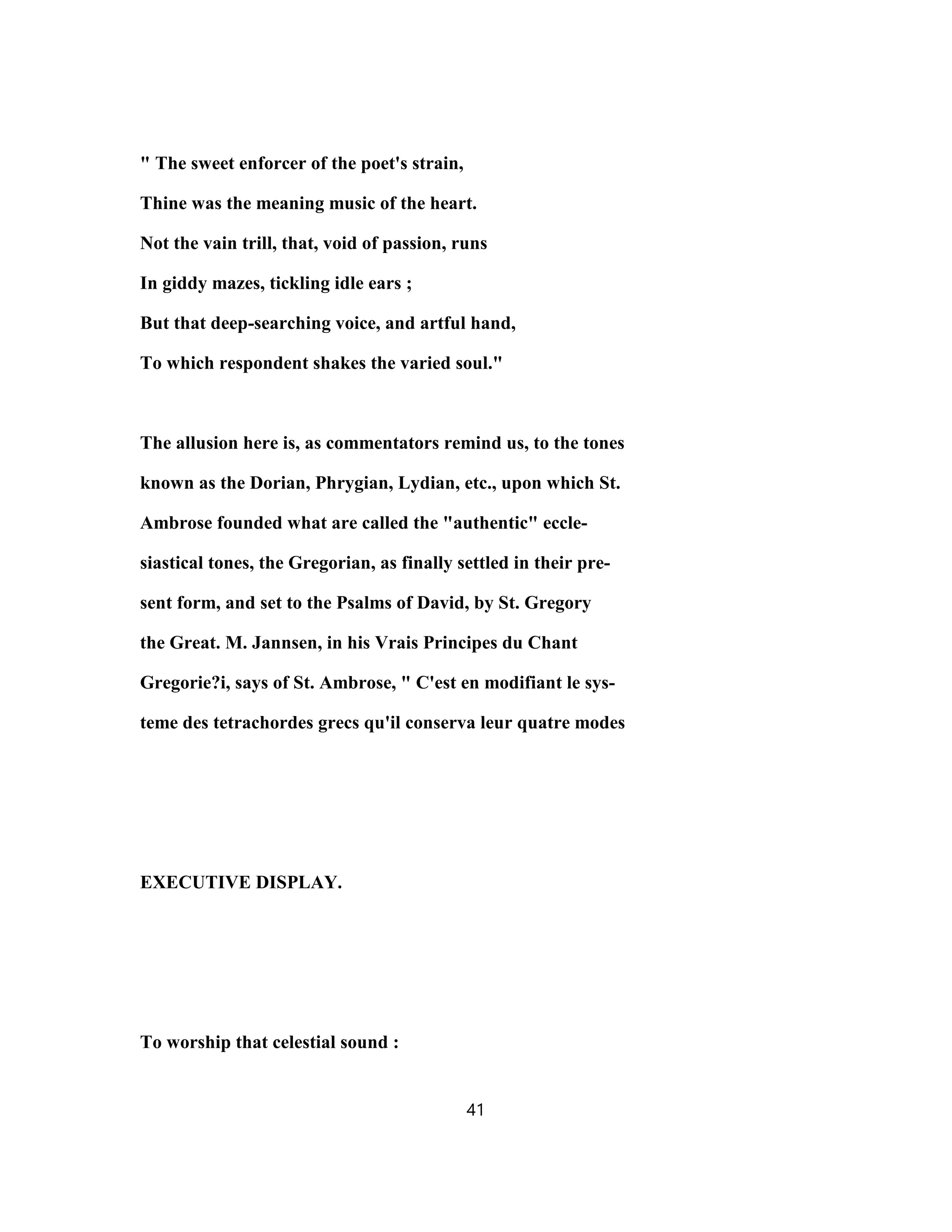 " The sweet enforcer of the poet's strain,
Thine was the meaning music of the heart.
Not the vain trill, that, void of passion, runs
In giddy mazes, tickling idle ears ;
But that deep-searching voice, and artful hand,
To which respondent shakes the varied soul."
The allusion here is, as commentators remind us, to the tones
known as the Dorian, Phrygian, Lydian, etc., upon which St.
Ambrose founded what are called the "authentic" eccle-
siastical tones, the Gregorian, as finally settled in their pre-
sent form, and set to the Psalms of David, by St. Gregory
the Great. M. Jannsen, in his Vrais Principes du Chant
Gregorie?i, says of St. Ambrose, " C'est en modifiant le sys-
teme des tetrachordes grecs qu'il conserva leur quatre modes
EXECUTIVE DISPLAY.
To worship that celestial sound :
41
 