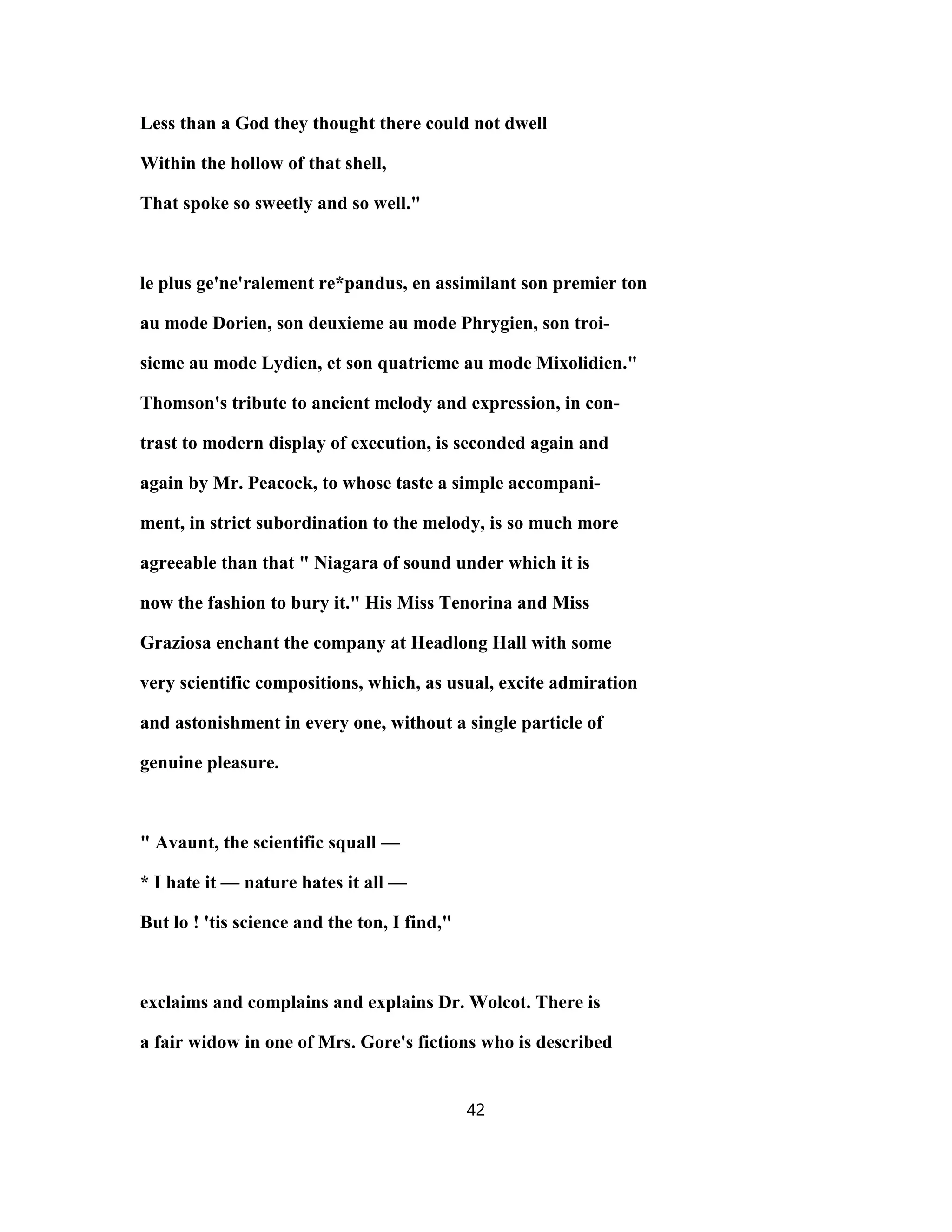 Less than a God they thought there could not dwell
Within the hollow of that shell,
That spoke so sweetly and so well."
le plus ge'ne'ralement re*pandus, en assimilant son premier ton
au mode Dorien, son deuxieme au mode Phrygien, son troi-
sieme au mode Lydien, et son quatrieme au mode Mixolidien."
Thomson's tribute to ancient melody and expression, in con-
trast to modern display of execution, is seconded again and
again by Mr. Peacock, to whose taste a simple accompani-
ment, in strict subordination to the melody, is so much more
agreeable than that " Niagara of sound under which it is
now the fashion to bury it." His Miss Tenorina and Miss
Graziosa enchant the company at Headlong Hall with some
very scientific compositions, which, as usual, excite admiration
and astonishment in every one, without a single particle of
genuine pleasure.
" Avaunt, the scientific squall —
* I hate it — nature hates it all —
But lo ! 'tis science and the ton, I find,"
exclaims and complains and explains Dr. Wolcot. There is
a fair widow in one of Mrs. Gore's fictions who is described
42
 
