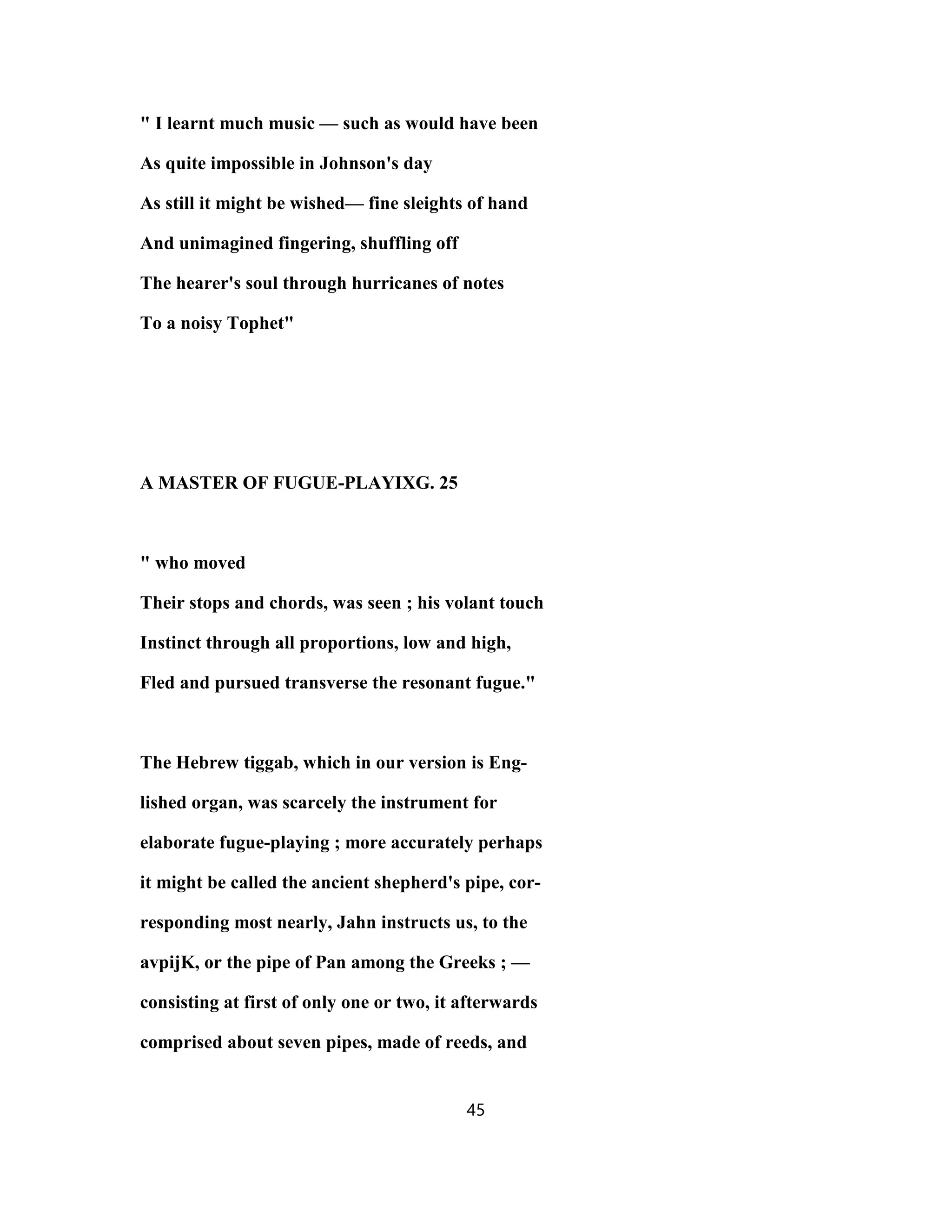 " I learnt much music — such as would have been
As quite impossible in Johnson's day
As still it might be wished— fine sleights of hand
And unimagined fingering, shuffling off
The hearer's soul through hurricanes of notes
To a noisy Tophet"
A MASTER OF FUGUE-PLAYIXG. 25
" who moved
Their stops and chords, was seen ; his volant touch
Instinct through all proportions, low and high,
Fled and pursued transverse the resonant fugue."
The Hebrew tiggab, which in our version is Eng-
lished organ, was scarcely the instrument for
elaborate fugue-playing ; more accurately perhaps
it might be called the ancient shepherd's pipe, cor-
responding most nearly, Jahn instructs us, to the
avpijK, or the pipe of Pan among the Greeks ; —
consisting at first of only one or two, it afterwards
comprised about seven pipes, made of reeds, and
45
 