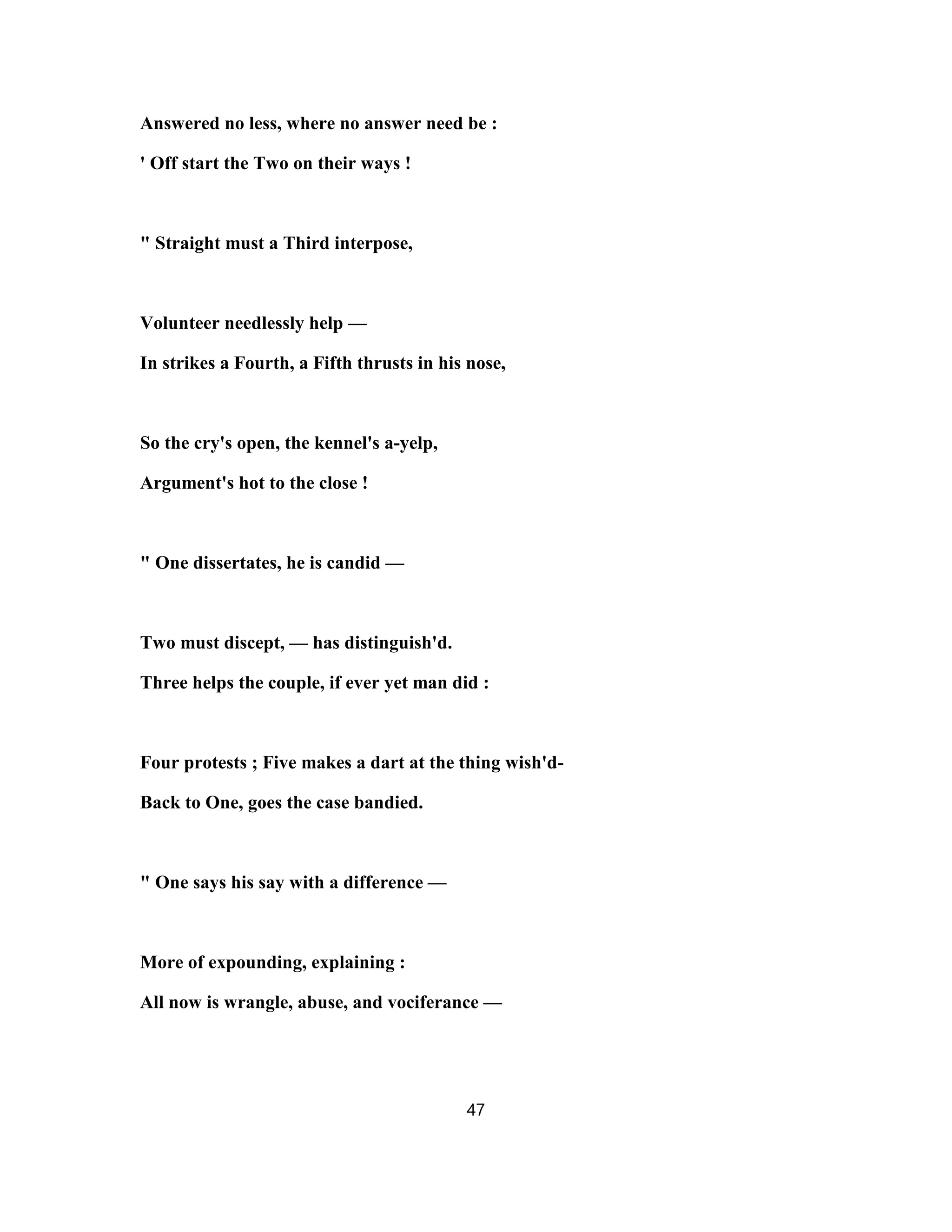 Answered no less, where no answer need be :
' Off start the Two on their ways !
" Straight must a Third interpose,
Volunteer needlessly help —
In strikes a Fourth, a Fifth thrusts in his nose,
So the cry's open, the kennel's a-yelp,
Argument's hot to the close !
" One dissertates, he is candid —
Two must discept, — has distinguish'd.
Three helps the couple, if ever yet man did :
Four protests ; Five makes a dart at the thing wish'd-
Back to One, goes the case bandied.
" One says his say with a difference —
More of expounding, explaining :
All now is wrangle, abuse, and vociferance —
47
 