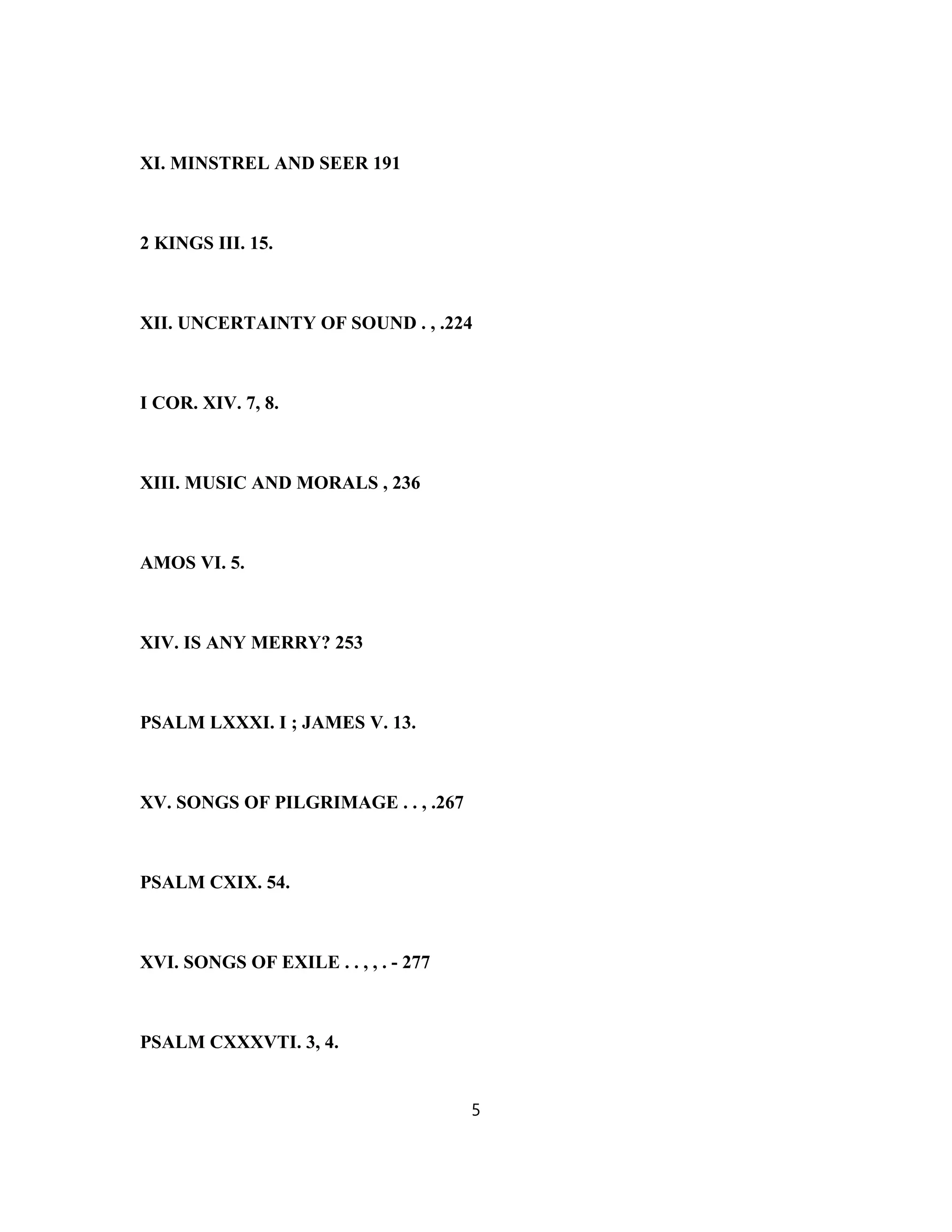 XI. MINSTREL AND SEER 191
2 KINGS III. 15.
XII. UNCERTAINTY OF SOUND . , .224
I COR. XIV. 7, 8.
XIII. MUSIC AND MORALS , 236
AMOS VI. 5.
XIV. IS ANY MERRY? 253
PSALM LXXXI. I ; JAMES V. 13.
XV. SONGS OF PILGRIMAGE . . , .267
PSALM CXIX. 54.
XVI. SONGS OF EXILE . . , , . - 277
PSALM CXXXVTI. 3, 4.
5
 