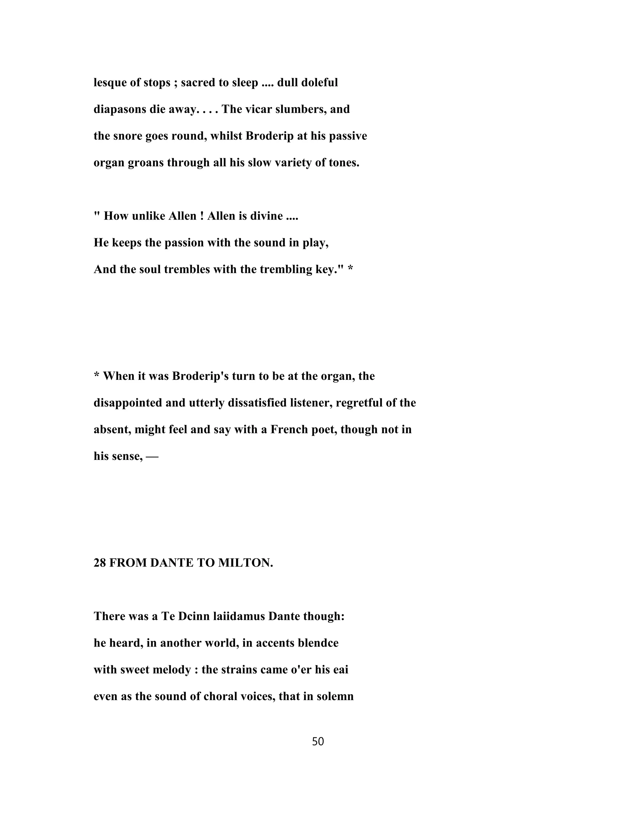 lesque of stops ; sacred to sleep .... dull doleful
diapasons die away. . . . The vicar slumbers, and
the snore goes round, whilst Broderip at his passive
organ groans through all his slow variety of tones.
" How unlike Allen ! Allen is divine ....
He keeps the passion with the sound in play,
And the soul trembles with the trembling key." *
* When it was Broderip's turn to be at the organ, the
disappointed and utterly dissatisfied listener, regretful of the
absent, might feel and say with a French poet, though not in
his sense, —
28 FROM DANTE TO MILTON.
There was a Te Dcinn laiidamus Dante though:
he heard, in another world, in accents blendce
with sweet melody : the strains came o'er his eai
even as the sound of choral voices, that in solemn
50
 