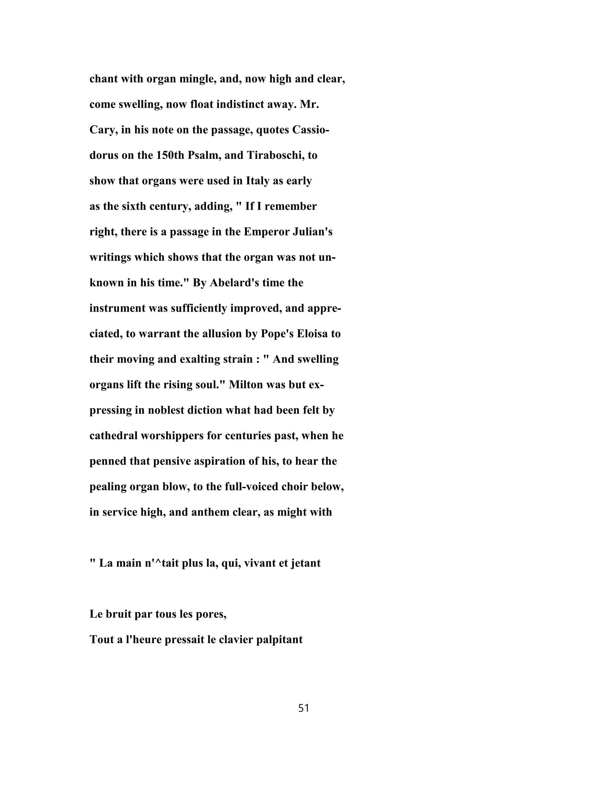chant with organ mingle, and, now high and clear,
come swelling, now float indistinct away. Mr.
Cary, in his note on the passage, quotes Cassio-
dorus on the 150th Psalm, and Tiraboschi, to
show that organs were used in Italy as early
as the sixth century, adding, " If I remember
right, there is a passage in the Emperor Julian's
writings which shows that the organ was not un-
known in his time." By Abelard's time the
instrument was sufficiently improved, and appre-
ciated, to warrant the allusion by Pope's Eloisa to
their moving and exalting strain : " And swelling
organs lift the rising soul." Milton was but ex-
pressing in noblest diction what had been felt by
cathedral worshippers for centuries past, when he
penned that pensive aspiration of his, to hear the
pealing organ blow, to the full-voiced choir below,
in service high, and anthem clear, as might with
" La main n'^tait plus la, qui, vivant et jetant
Le bruit par tous les pores,
Tout a l'heure pressait le clavier palpitant
51
 