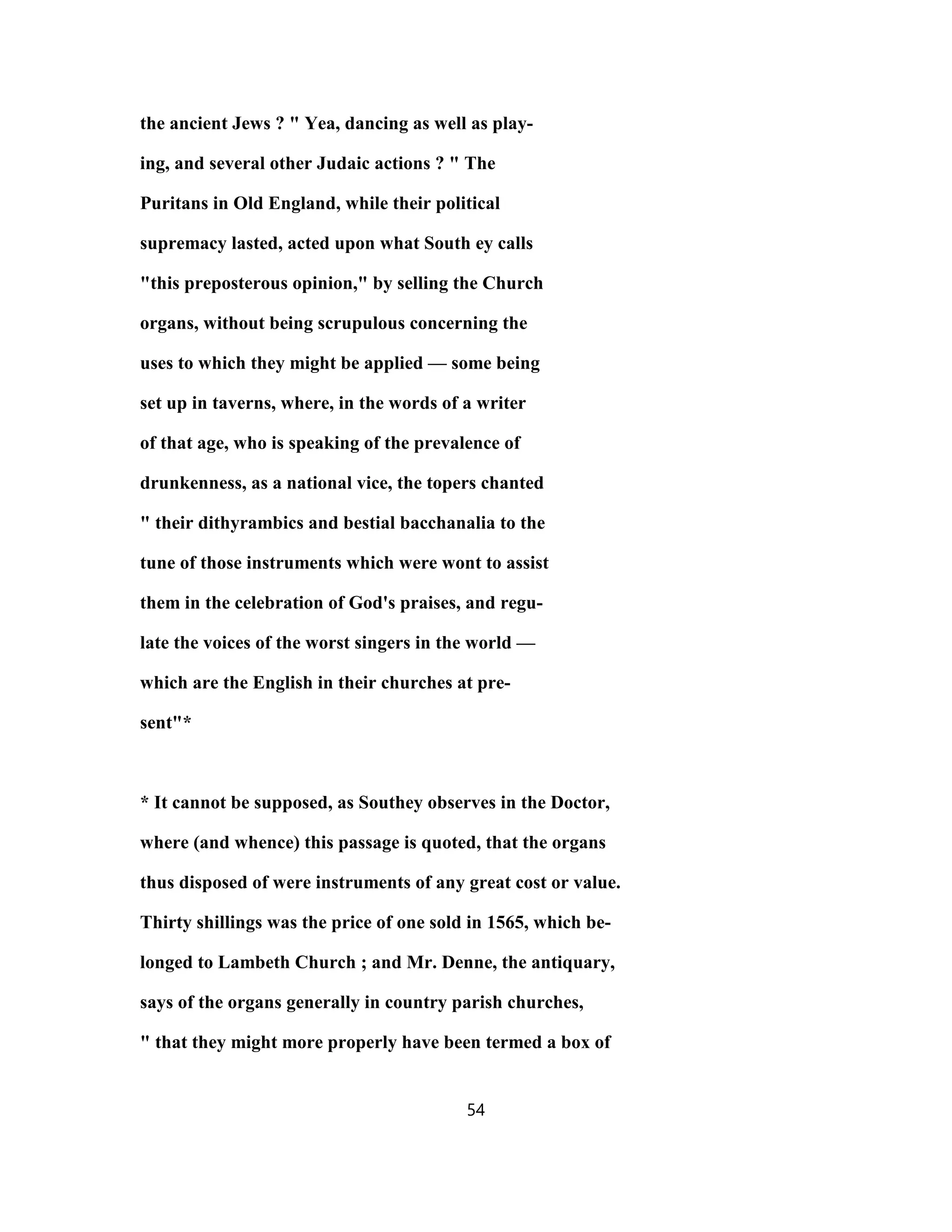 the ancient Jews ? " Yea, dancing as well as play-
ing, and several other Judaic actions ? " The
Puritans in Old England, while their political
supremacy lasted, acted upon what South ey calls
"this preposterous opinion," by selling the Church
organs, without being scrupulous concerning the
uses to which they might be applied — some being
set up in taverns, where, in the words of a writer
of that age, who is speaking of the prevalence of
drunkenness, as a national vice, the topers chanted
" their dithyrambics and bestial bacchanalia to the
tune of those instruments which were wont to assist
them in the celebration of God's praises, and regu-
late the voices of the worst singers in the world —
which are the English in their churches at pre-
sent"*
* It cannot be supposed, as Southey observes in the Doctor,
where (and whence) this passage is quoted, that the organs
thus disposed of were instruments of any great cost or value.
Thirty shillings was the price of one sold in 1565, which be-
longed to Lambeth Church ; and Mr. Denne, the antiquary,
says of the organs generally in country parish churches,
" that they might more properly have been termed a box of
54
 