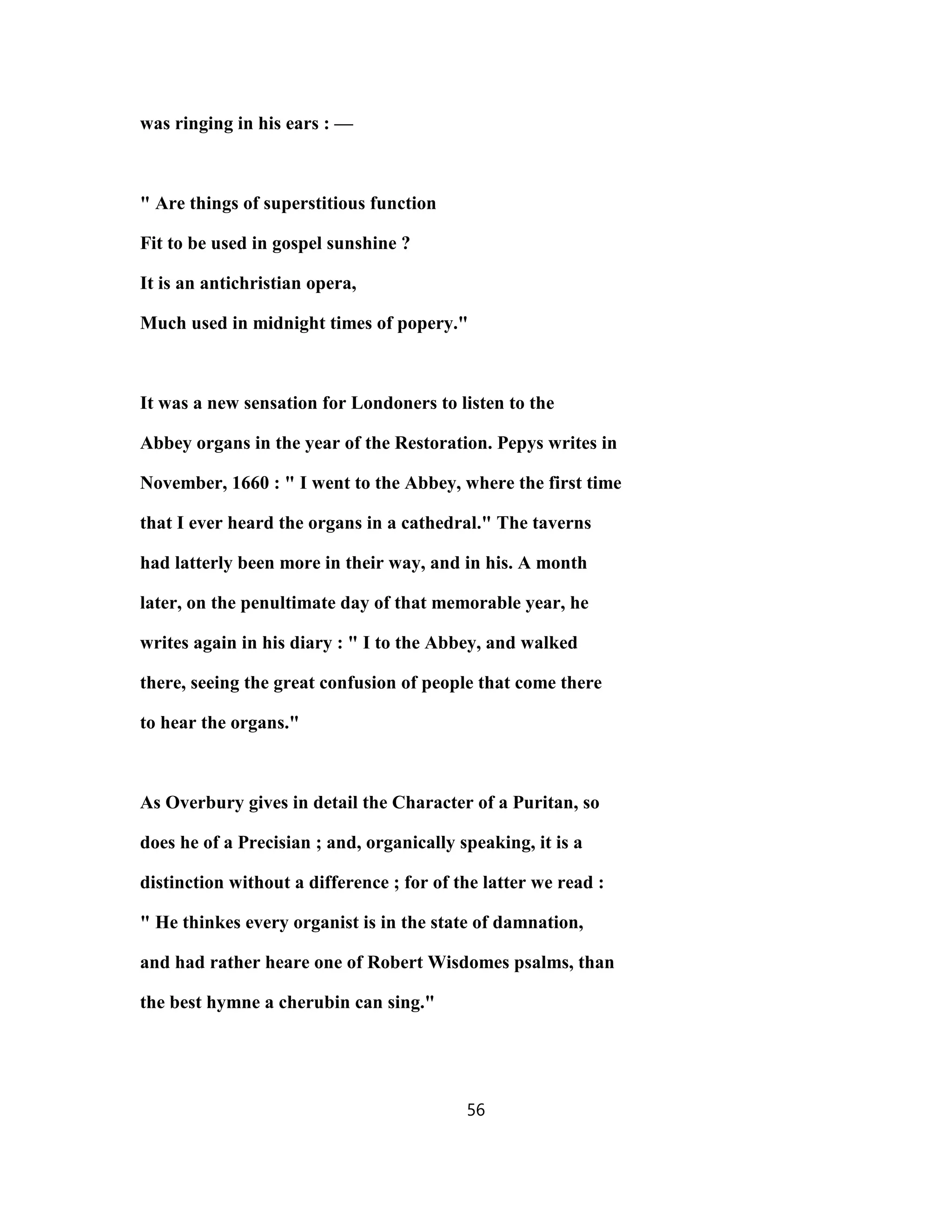 was ringing in his ears : —
" Are things of superstitious function
Fit to be used in gospel sunshine ?
It is an antichristian opera,
Much used in midnight times of popery."
It was a new sensation for Londoners to listen to the
Abbey organs in the year of the Restoration. Pepys writes in
November, 1660 : " I went to the Abbey, where the first time
that I ever heard the organs in a cathedral." The taverns
had latterly been more in their way, and in his. A month
later, on the penultimate day of that memorable year, he
writes again in his diary : " I to the Abbey, and walked
there, seeing the great confusion of people that come there
to hear the organs."
As Overbury gives in detail the Character of a Puritan, so
does he of a Precisian ; and, organically speaking, it is a
distinction without a difference ; for of the latter we read :
" He thinkes every organist is in the state of damnation,
and had rather heare one of Robert Wisdomes psalms, than
the best hymne a cherubin can sing."
56
 