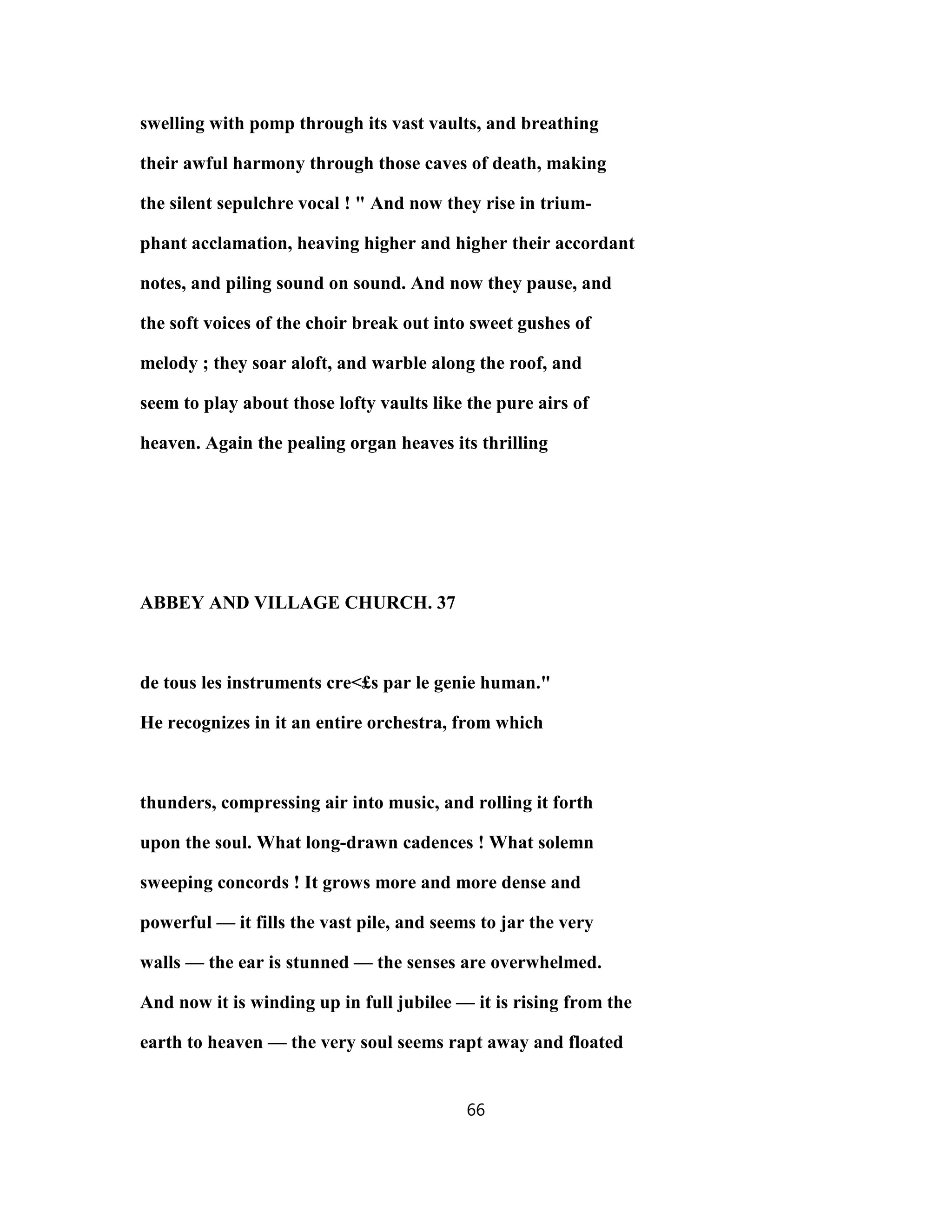swelling with pomp through its vast vaults, and breathing
their awful harmony through those caves of death, making
the silent sepulchre vocal ! " And now they rise in trium-
phant acclamation, heaving higher and higher their accordant
notes, and piling sound on sound. And now they pause, and
the soft voices of the choir break out into sweet gushes of
melody ; they soar aloft, and warble along the roof, and
seem to play about those lofty vaults like the pure airs of
heaven. Again the pealing organ heaves its thrilling
ABBEY AND VILLAGE CHURCH. 37
de tous les instruments cre<£s par le genie human."
He recognizes in it an entire orchestra, from which
thunders, compressing air into music, and rolling it forth
upon the soul. What long-drawn cadences ! What solemn
sweeping concords ! It grows more and more dense and
powerful — it fills the vast pile, and seems to jar the very
walls — the ear is stunned — the senses are overwhelmed.
And now it is winding up in full jubilee — it is rising from the
earth to heaven — the very soul seems rapt away and floated
66
 