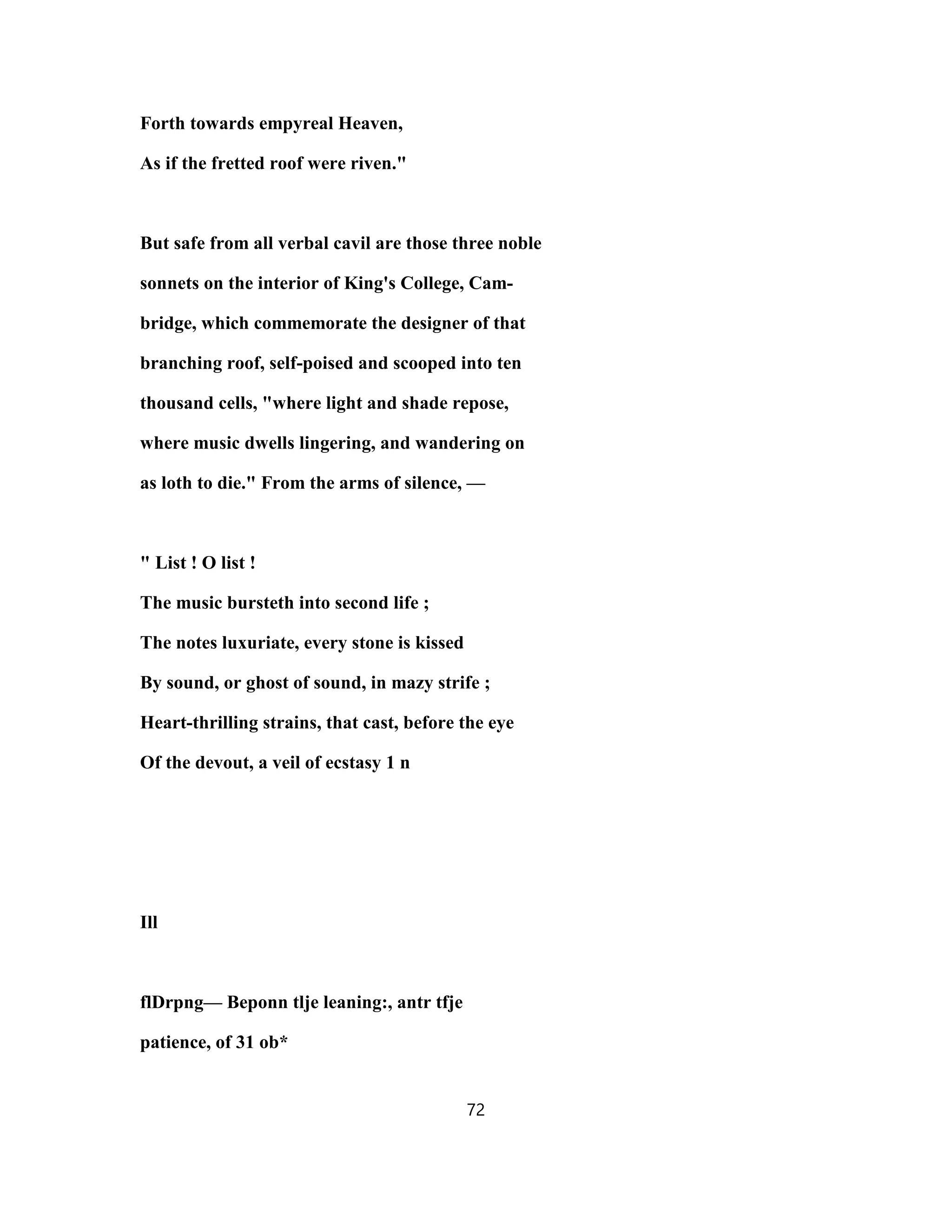 Forth towards empyreal Heaven,
As if the fretted roof were riven."
But safe from all verbal cavil are those three noble
sonnets on the interior of King's College, Cam-
bridge, which commemorate the designer of that
branching roof, self-poised and scooped into ten
thousand cells, "where light and shade repose,
where music dwells lingering, and wandering on
as loth to die." From the arms of silence, —
" List ! O list !
The music bursteth into second life ;
The notes luxuriate, every stone is kissed
By sound, or ghost of sound, in mazy strife ;
Heart-thrilling strains, that cast, before the eye
Of the devout, a veil of ecstasy 1 n
Ill
flDrpng— Beponn tlje leaning:, antr tfje
patience, of 31 ob*
72
 
