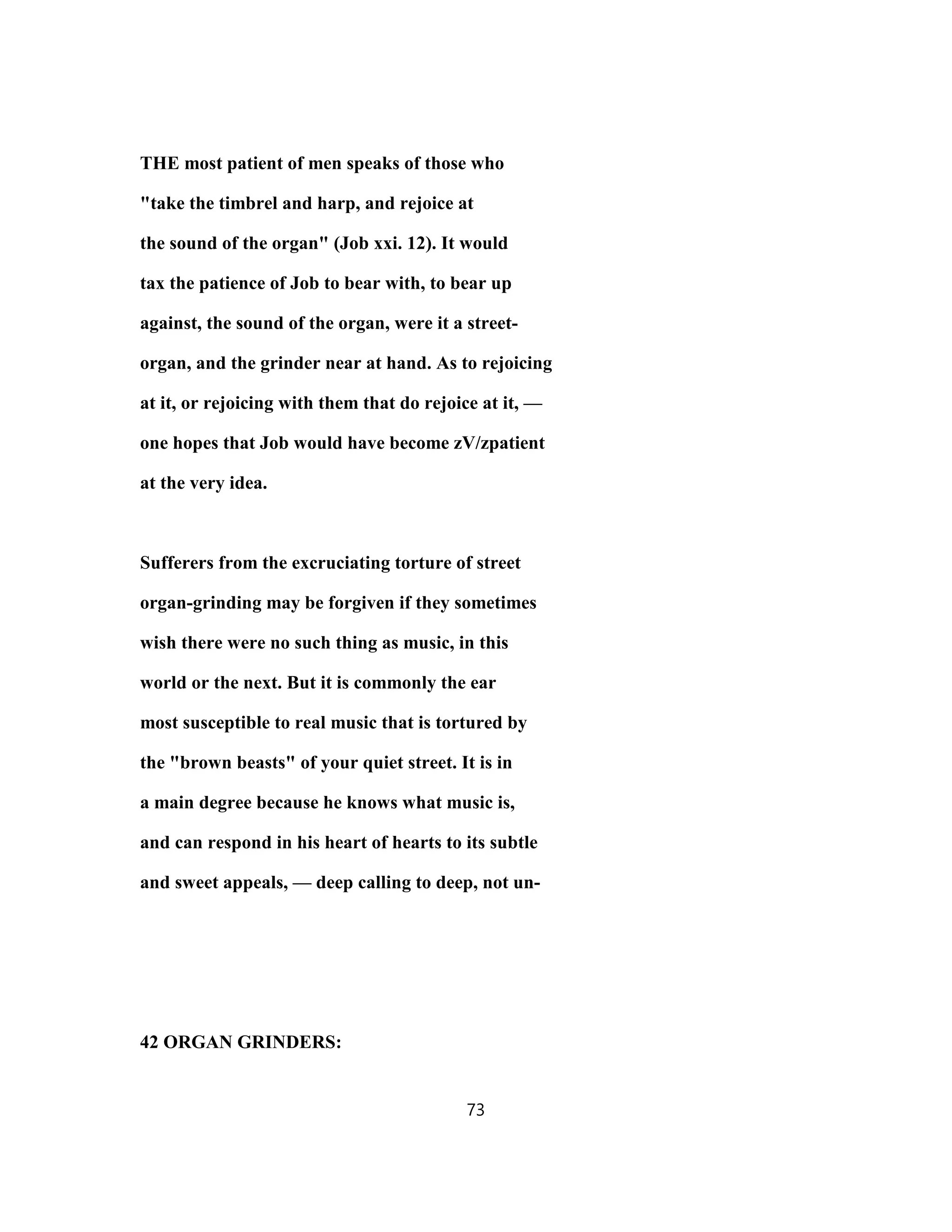 THE most patient of men speaks of those who
"take the timbrel and harp, and rejoice at
the sound of the organ" (Job xxi. 12). It would
tax the patience of Job to bear with, to bear up
against, the sound of the organ, were it a street-
organ, and the grinder near at hand. As to rejoicing
at it, or rejoicing with them that do rejoice at it, —
one hopes that Job would have become zV/zpatient
at the very idea.
Sufferers from the excruciating torture of street
organ-grinding may be forgiven if they sometimes
wish there were no such thing as music, in this
world or the next. But it is commonly the ear
most susceptible to real music that is tortured by
the "brown beasts" of your quiet street. It is in
a main degree because he knows what music is,
and can respond in his heart of hearts to its subtle
and sweet appeals, — deep calling to deep, not un-
42 ORGAN GRINDERS:
73
 